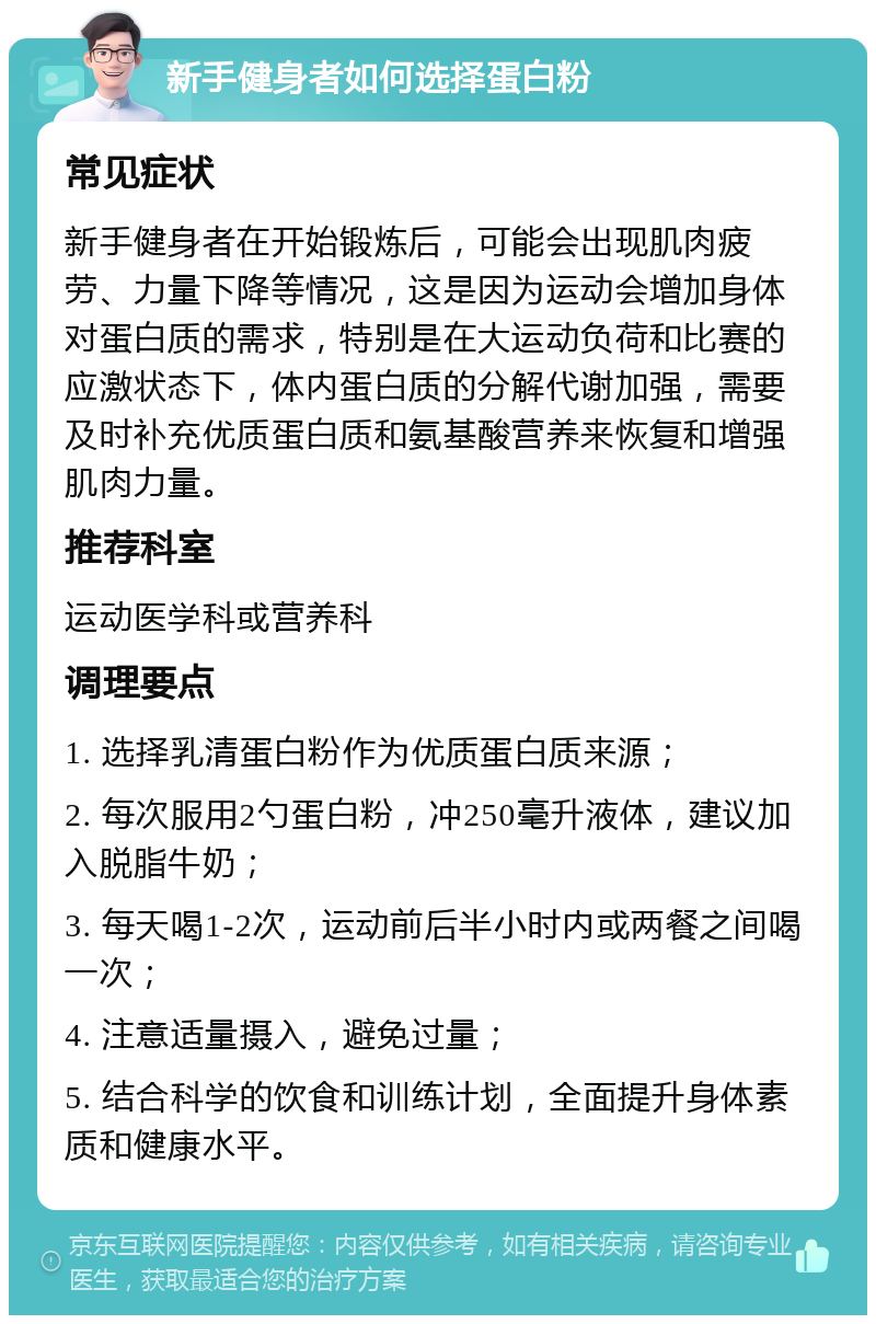 新手健身者如何选择蛋白粉 常见症状 新手健身者在开始锻炼后，可能会出现肌肉疲劳、力量下降等情况，这是因为运动会增加身体对蛋白质的需求，特别是在大运动负荷和比赛的应激状态下，体内蛋白质的分解代谢加强，需要及时补充优质蛋白质和氨基酸营养来恢复和增强肌肉力量。 推荐科室 运动医学科或营养科 调理要点 1. 选择乳清蛋白粉作为优质蛋白质来源； 2. 每次服用2勺蛋白粉，冲250毫升液体，建议加入脱脂牛奶； 3. 每天喝1-2次，运动前后半小时内或两餐之间喝一次； 4. 注意适量摄入，避免过量； 5. 结合科学的饮食和训练计划，全面提升身体素质和健康水平。