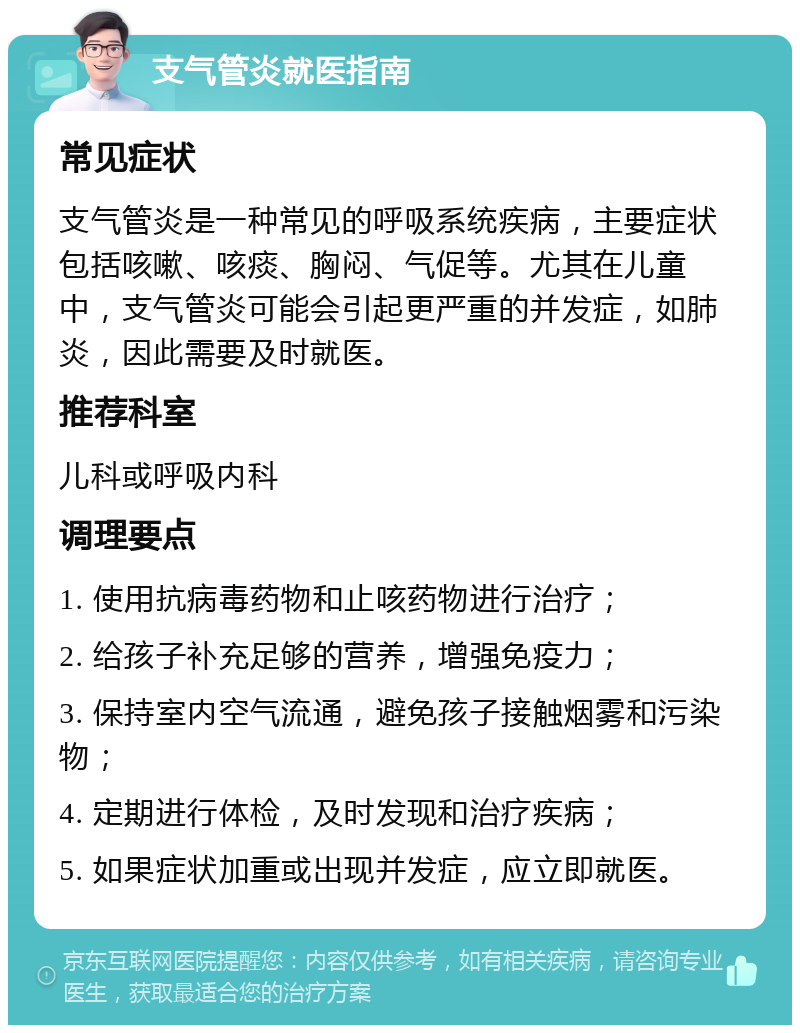 支气管炎就医指南 常见症状 支气管炎是一种常见的呼吸系统疾病，主要症状包括咳嗽、咳痰、胸闷、气促等。尤其在儿童中，支气管炎可能会引起更严重的并发症，如肺炎，因此需要及时就医。 推荐科室 儿科或呼吸内科 调理要点 1. 使用抗病毒药物和止咳药物进行治疗； 2. 给孩子补充足够的营养，增强免疫力； 3. 保持室内空气流通，避免孩子接触烟雾和污染物； 4. 定期进行体检，及时发现和治疗疾病； 5. 如果症状加重或出现并发症，应立即就医。