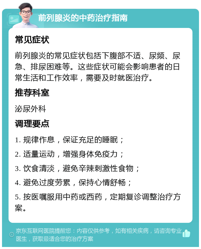 前列腺炎的中药治疗指南 常见症状 前列腺炎的常见症状包括下腹部不适、尿频、尿急、排尿困难等。这些症状可能会影响患者的日常生活和工作效率，需要及时就医治疗。 推荐科室 泌尿外科 调理要点 1. 规律作息，保证充足的睡眠； 2. 适量运动，增强身体免疫力； 3. 饮食清淡，避免辛辣刺激性食物； 4. 避免过度劳累，保持心情舒畅； 5. 按医嘱服用中药或西药，定期复诊调整治疗方案。