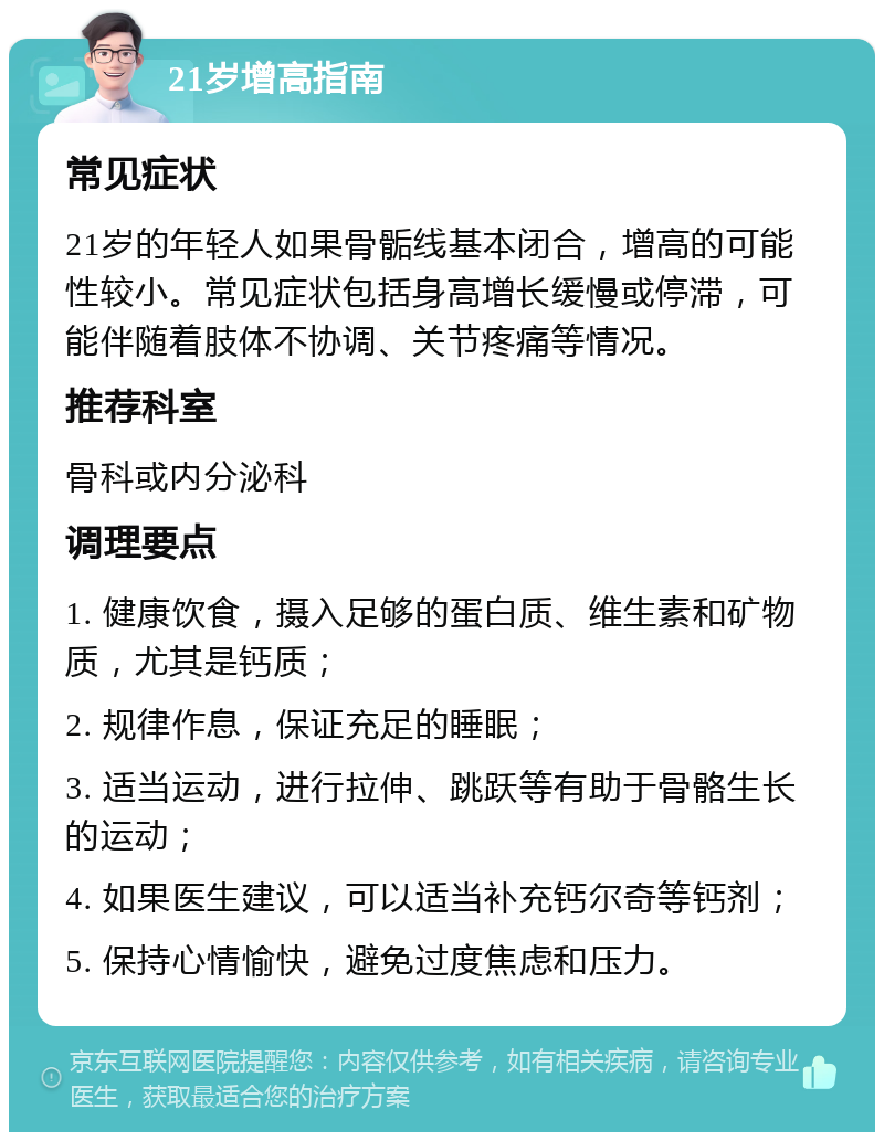 21岁增高指南 常见症状 21岁的年轻人如果骨骺线基本闭合，增高的可能性较小。常见症状包括身高增长缓慢或停滞，可能伴随着肢体不协调、关节疼痛等情况。 推荐科室 骨科或内分泌科 调理要点 1. 健康饮食，摄入足够的蛋白质、维生素和矿物质，尤其是钙质； 2. 规律作息，保证充足的睡眠； 3. 适当运动，进行拉伸、跳跃等有助于骨骼生长的运动； 4. 如果医生建议，可以适当补充钙尔奇等钙剂； 5. 保持心情愉快，避免过度焦虑和压力。