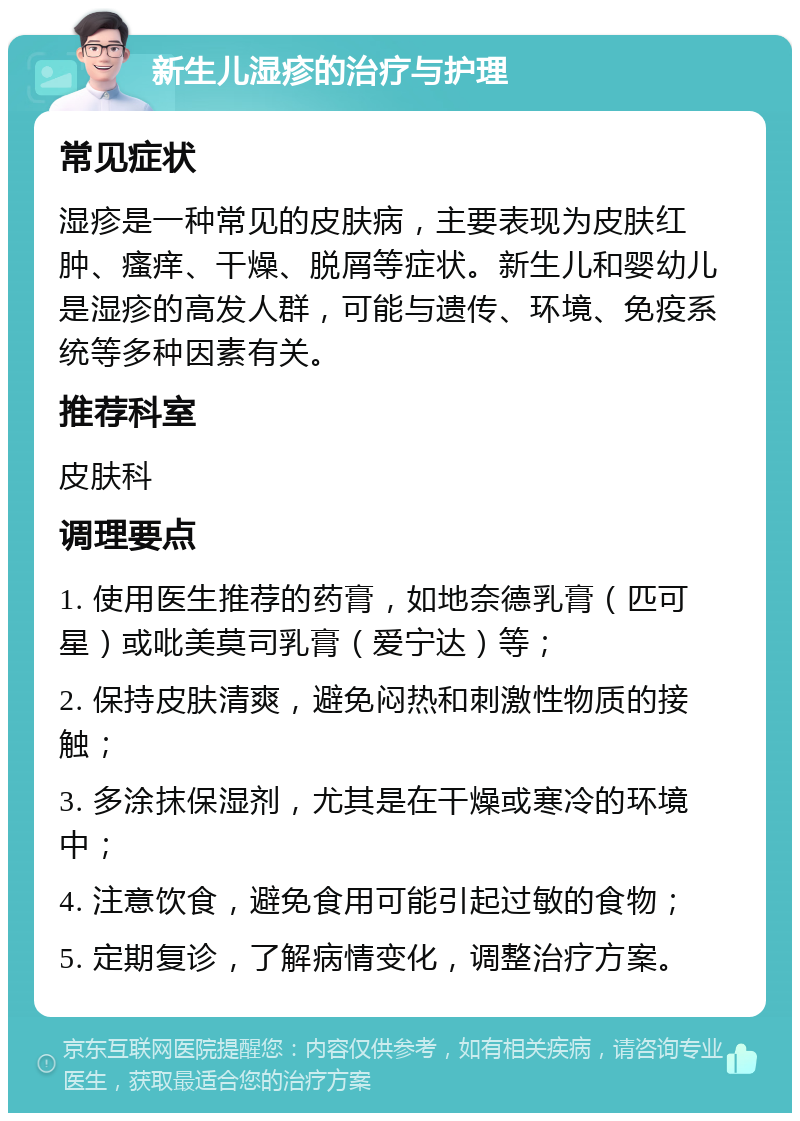 新生儿湿疹的治疗与护理 常见症状 湿疹是一种常见的皮肤病，主要表现为皮肤红肿、瘙痒、干燥、脱屑等症状。新生儿和婴幼儿是湿疹的高发人群，可能与遗传、环境、免疫系统等多种因素有关。 推荐科室 皮肤科 调理要点 1. 使用医生推荐的药膏，如地奈德乳膏（匹可星）或吡美莫司乳膏（爱宁达）等； 2. 保持皮肤清爽，避免闷热和刺激性物质的接触； 3. 多涂抹保湿剂，尤其是在干燥或寒冷的环境中； 4. 注意饮食，避免食用可能引起过敏的食物； 5. 定期复诊，了解病情变化，调整治疗方案。