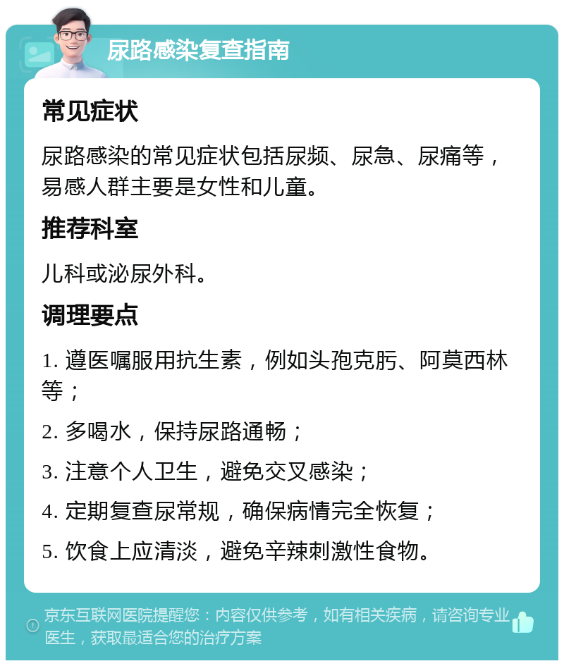 尿路感染复查指南 常见症状 尿路感染的常见症状包括尿频、尿急、尿痛等，易感人群主要是女性和儿童。 推荐科室 儿科或泌尿外科。 调理要点 1. 遵医嘱服用抗生素，例如头孢克肟、阿莫西林等； 2. 多喝水，保持尿路通畅； 3. 注意个人卫生，避免交叉感染； 4. 定期复查尿常规，确保病情完全恢复； 5. 饮食上应清淡，避免辛辣刺激性食物。