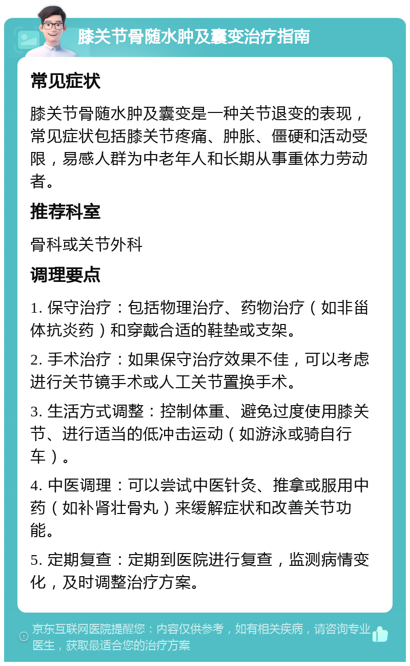 膝关节骨随水肿及囊变治疗指南 常见症状 膝关节骨随水肿及囊变是一种关节退变的表现，常见症状包括膝关节疼痛、肿胀、僵硬和活动受限，易感人群为中老年人和长期从事重体力劳动者。 推荐科室 骨科或关节外科 调理要点 1. 保守治疗：包括物理治疗、药物治疗（如非甾体抗炎药）和穿戴合适的鞋垫或支架。 2. 手术治疗：如果保守治疗效果不佳，可以考虑进行关节镜手术或人工关节置换手术。 3. 生活方式调整：控制体重、避免过度使用膝关节、进行适当的低冲击运动（如游泳或骑自行车）。 4. 中医调理：可以尝试中医针灸、推拿或服用中药（如补肾壮骨丸）来缓解症状和改善关节功能。 5. 定期复查：定期到医院进行复查，监测病情变化，及时调整治疗方案。