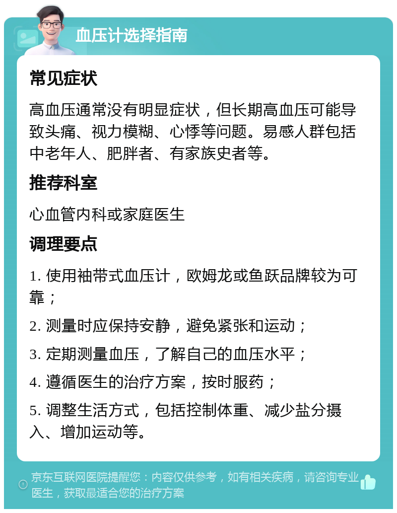 血压计选择指南 常见症状 高血压通常没有明显症状，但长期高血压可能导致头痛、视力模糊、心悸等问题。易感人群包括中老年人、肥胖者、有家族史者等。 推荐科室 心血管内科或家庭医生 调理要点 1. 使用袖带式血压计，欧姆龙或鱼跃品牌较为可靠； 2. 测量时应保持安静，避免紧张和运动； 3. 定期测量血压，了解自己的血压水平； 4. 遵循医生的治疗方案，按时服药； 5. 调整生活方式，包括控制体重、减少盐分摄入、增加运动等。