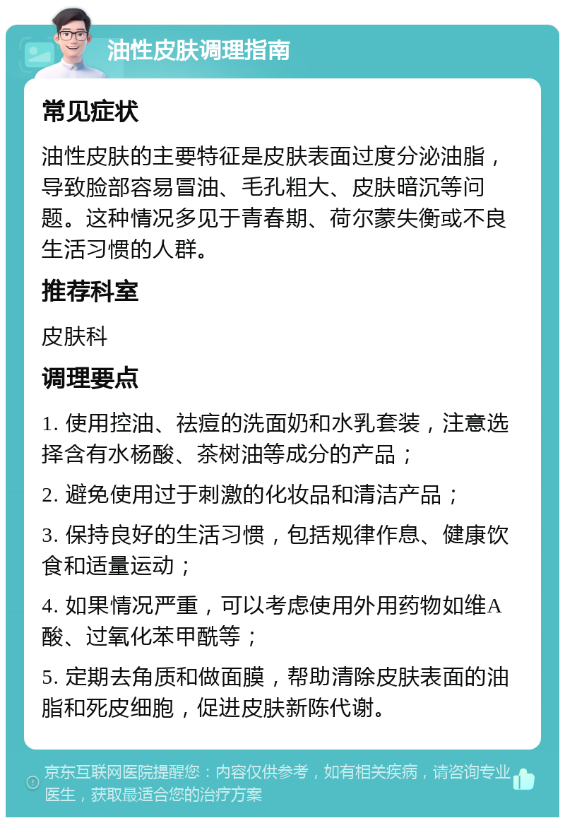 油性皮肤调理指南 常见症状 油性皮肤的主要特征是皮肤表面过度分泌油脂，导致脸部容易冒油、毛孔粗大、皮肤暗沉等问题。这种情况多见于青春期、荷尔蒙失衡或不良生活习惯的人群。 推荐科室 皮肤科 调理要点 1. 使用控油、祛痘的洗面奶和水乳套装，注意选择含有水杨酸、茶树油等成分的产品； 2. 避免使用过于刺激的化妆品和清洁产品； 3. 保持良好的生活习惯，包括规律作息、健康饮食和适量运动； 4. 如果情况严重，可以考虑使用外用药物如维A酸、过氧化苯甲酰等； 5. 定期去角质和做面膜，帮助清除皮肤表面的油脂和死皮细胞，促进皮肤新陈代谢。