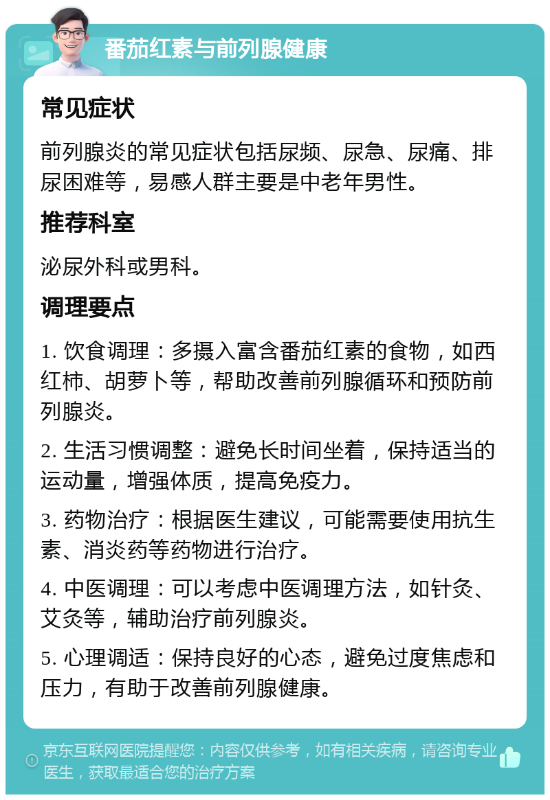 番茄红素与前列腺健康 常见症状 前列腺炎的常见症状包括尿频、尿急、尿痛、排尿困难等，易感人群主要是中老年男性。 推荐科室 泌尿外科或男科。 调理要点 1. 饮食调理：多摄入富含番茄红素的食物，如西红柿、胡萝卜等，帮助改善前列腺循环和预防前列腺炎。 2. 生活习惯调整：避免长时间坐着，保持适当的运动量，增强体质，提高免疫力。 3. 药物治疗：根据医生建议，可能需要使用抗生素、消炎药等药物进行治疗。 4. 中医调理：可以考虑中医调理方法，如针灸、艾灸等，辅助治疗前列腺炎。 5. 心理调适：保持良好的心态，避免过度焦虑和压力，有助于改善前列腺健康。