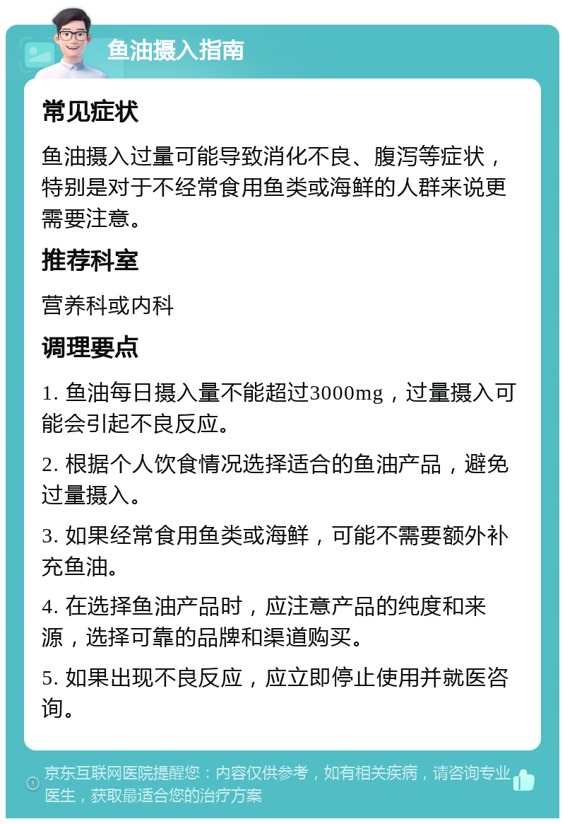 鱼油摄入指南 常见症状 鱼油摄入过量可能导致消化不良、腹泻等症状，特别是对于不经常食用鱼类或海鲜的人群来说更需要注意。 推荐科室 营养科或内科 调理要点 1. 鱼油每日摄入量不能超过3000mg，过量摄入可能会引起不良反应。 2. 根据个人饮食情况选择适合的鱼油产品，避免过量摄入。 3. 如果经常食用鱼类或海鲜，可能不需要额外补充鱼油。 4. 在选择鱼油产品时，应注意产品的纯度和来源，选择可靠的品牌和渠道购买。 5. 如果出现不良反应，应立即停止使用并就医咨询。