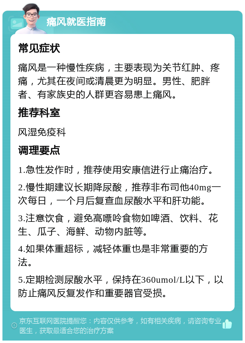 痛风就医指南 常见症状 痛风是一种慢性疾病，主要表现为关节红肿、疼痛，尤其在夜间或清晨更为明显。男性、肥胖者、有家族史的人群更容易患上痛风。 推荐科室 风湿免疫科 调理要点 1.急性发作时，推荐使用安康信进行止痛治疗。 2.慢性期建议长期降尿酸，推荐非布司他40mg一次每日，一个月后复查血尿酸水平和肝功能。 3.注意饮食，避免高嘌呤食物如啤酒、饮料、花生、瓜子、海鲜、动物内脏等。 4.如果体重超标，减轻体重也是非常重要的方法。 5.定期检测尿酸水平，保持在360umol/L以下，以防止痛风反复发作和重要器官受损。