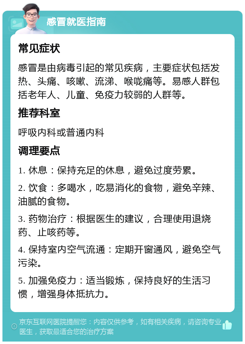 感冒就医指南 常见症状 感冒是由病毒引起的常见疾病，主要症状包括发热、头痛、咳嗽、流涕、喉咙痛等。易感人群包括老年人、儿童、免疫力较弱的人群等。 推荐科室 呼吸内科或普通内科 调理要点 1. 休息：保持充足的休息，避免过度劳累。 2. 饮食：多喝水，吃易消化的食物，避免辛辣、油腻的食物。 3. 药物治疗：根据医生的建议，合理使用退烧药、止咳药等。 4. 保持室内空气流通：定期开窗通风，避免空气污染。 5. 加强免疫力：适当锻炼，保持良好的生活习惯，增强身体抵抗力。