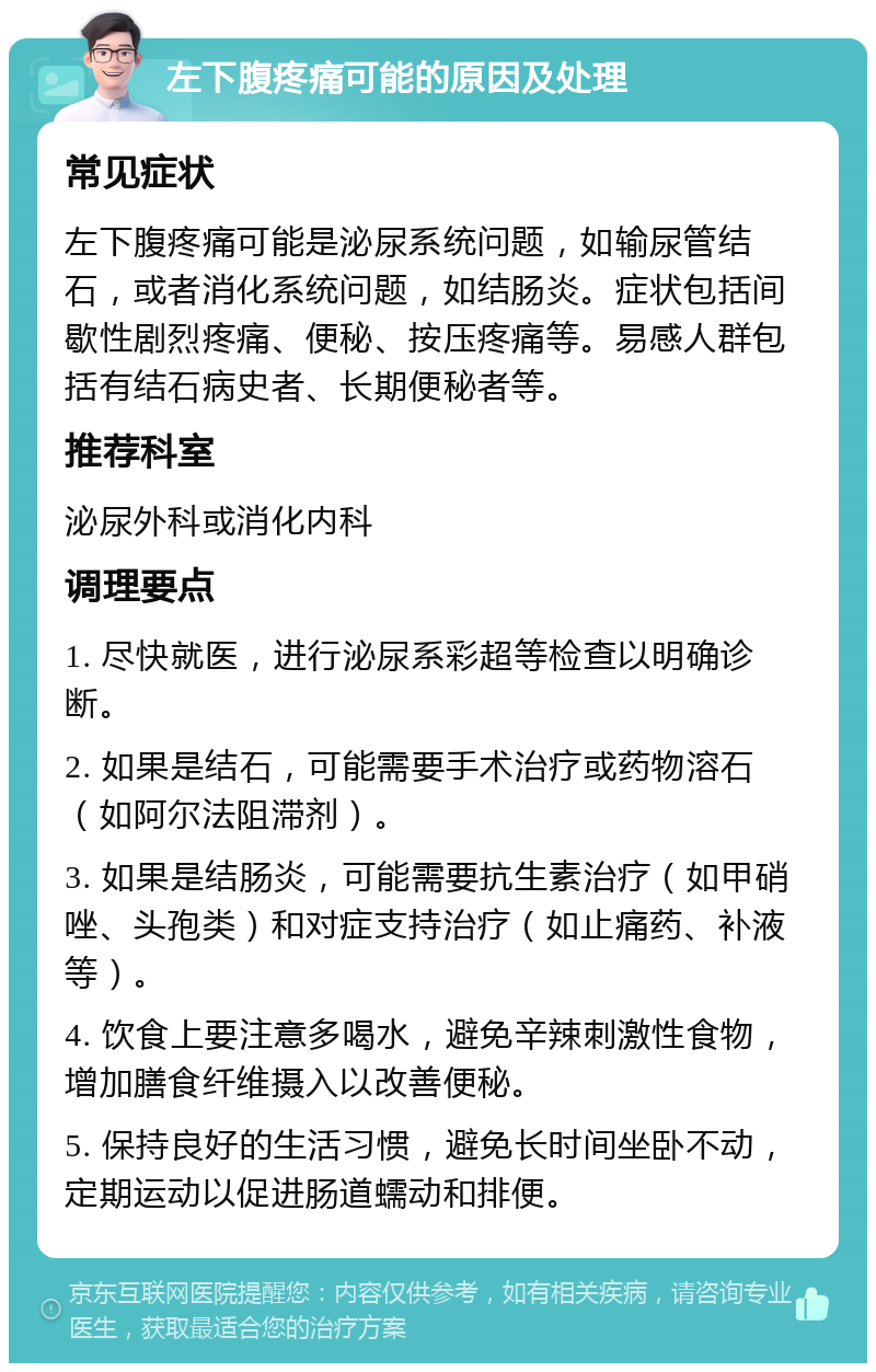 左下腹疼痛可能的原因及处理 常见症状 左下腹疼痛可能是泌尿系统问题，如输尿管结石，或者消化系统问题，如结肠炎。症状包括间歇性剧烈疼痛、便秘、按压疼痛等。易感人群包括有结石病史者、长期便秘者等。 推荐科室 泌尿外科或消化内科 调理要点 1. 尽快就医，进行泌尿系彩超等检查以明确诊断。 2. 如果是结石，可能需要手术治疗或药物溶石（如阿尔法阻滞剂）。 3. 如果是结肠炎，可能需要抗生素治疗（如甲硝唑、头孢类）和对症支持治疗（如止痛药、补液等）。 4. 饮食上要注意多喝水，避免辛辣刺激性食物，增加膳食纤维摄入以改善便秘。 5. 保持良好的生活习惯，避免长时间坐卧不动，定期运动以促进肠道蠕动和排便。