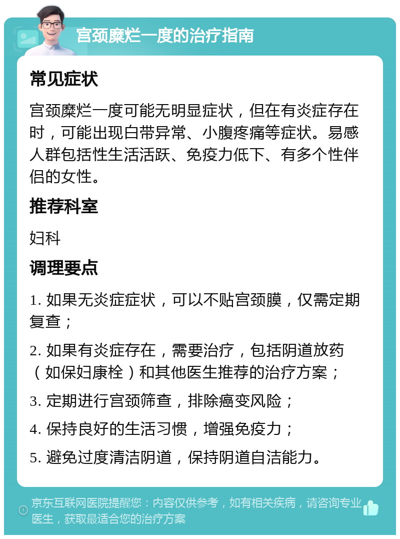 宫颈糜烂一度的治疗指南 常见症状 宫颈糜烂一度可能无明显症状，但在有炎症存在时，可能出现白带异常、小腹疼痛等症状。易感人群包括性生活活跃、免疫力低下、有多个性伴侣的女性。 推荐科室 妇科 调理要点 1. 如果无炎症症状，可以不贴宫颈膜，仅需定期复查； 2. 如果有炎症存在，需要治疗，包括阴道放药（如保妇康栓）和其他医生推荐的治疗方案； 3. 定期进行宫颈筛查，排除癌变风险； 4. 保持良好的生活习惯，增强免疫力； 5. 避免过度清洁阴道，保持阴道自洁能力。