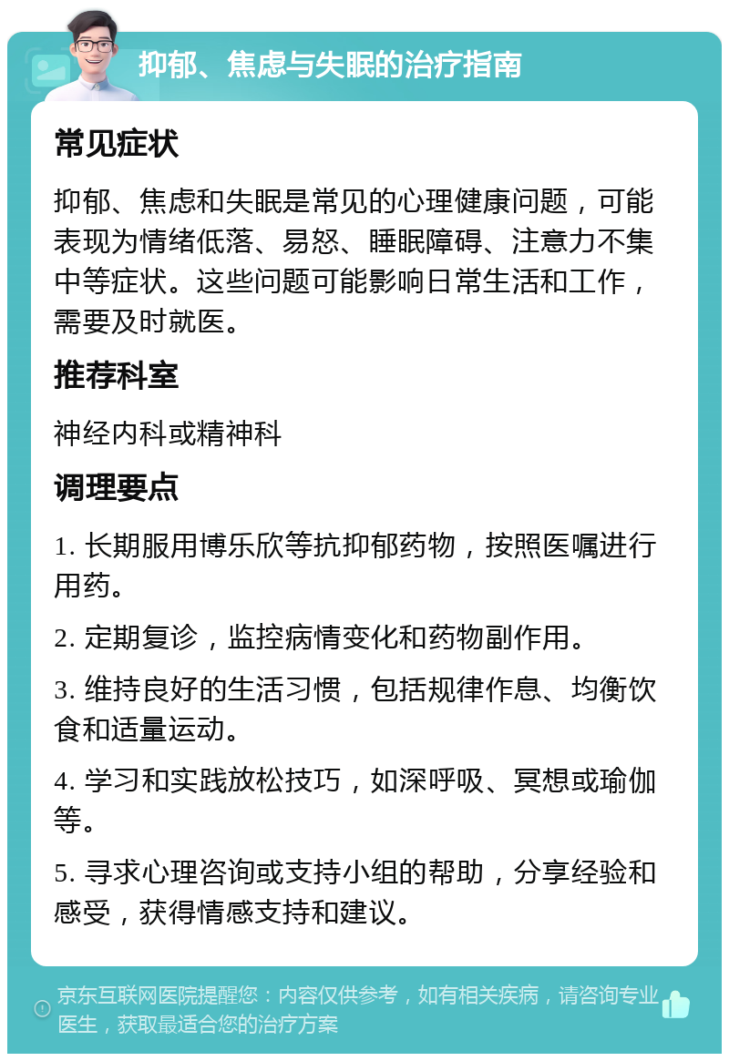 抑郁、焦虑与失眠的治疗指南 常见症状 抑郁、焦虑和失眠是常见的心理健康问题，可能表现为情绪低落、易怒、睡眠障碍、注意力不集中等症状。这些问题可能影响日常生活和工作，需要及时就医。 推荐科室 神经内科或精神科 调理要点 1. 长期服用博乐欣等抗抑郁药物，按照医嘱进行用药。 2. 定期复诊，监控病情变化和药物副作用。 3. 维持良好的生活习惯，包括规律作息、均衡饮食和适量运动。 4. 学习和实践放松技巧，如深呼吸、冥想或瑜伽等。 5. 寻求心理咨询或支持小组的帮助，分享经验和感受，获得情感支持和建议。