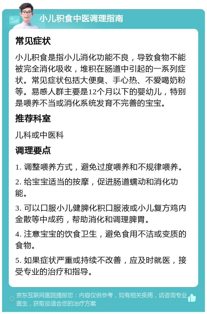 小儿积食中医调理指南 常见症状 小儿积食是指小儿消化功能不良，导致食物不能被完全消化吸收，堆积在肠道中引起的一系列症状。常见症状包括大便臭、手心热、不爱喝奶粉等。易感人群主要是12个月以下的婴幼儿，特别是喂养不当或消化系统发育不完善的宝宝。 推荐科室 儿科或中医科 调理要点 1. 调整喂养方式，避免过度喂养和不规律喂养。 2. 给宝宝适当的按摩，促进肠道蠕动和消化功能。 3. 可以口服小儿健脾化积口服液或小儿复方鸡内金散等中成药，帮助消化和调理脾胃。 4. 注意宝宝的饮食卫生，避免食用不洁或变质的食物。 5. 如果症状严重或持续不改善，应及时就医，接受专业的治疗和指导。