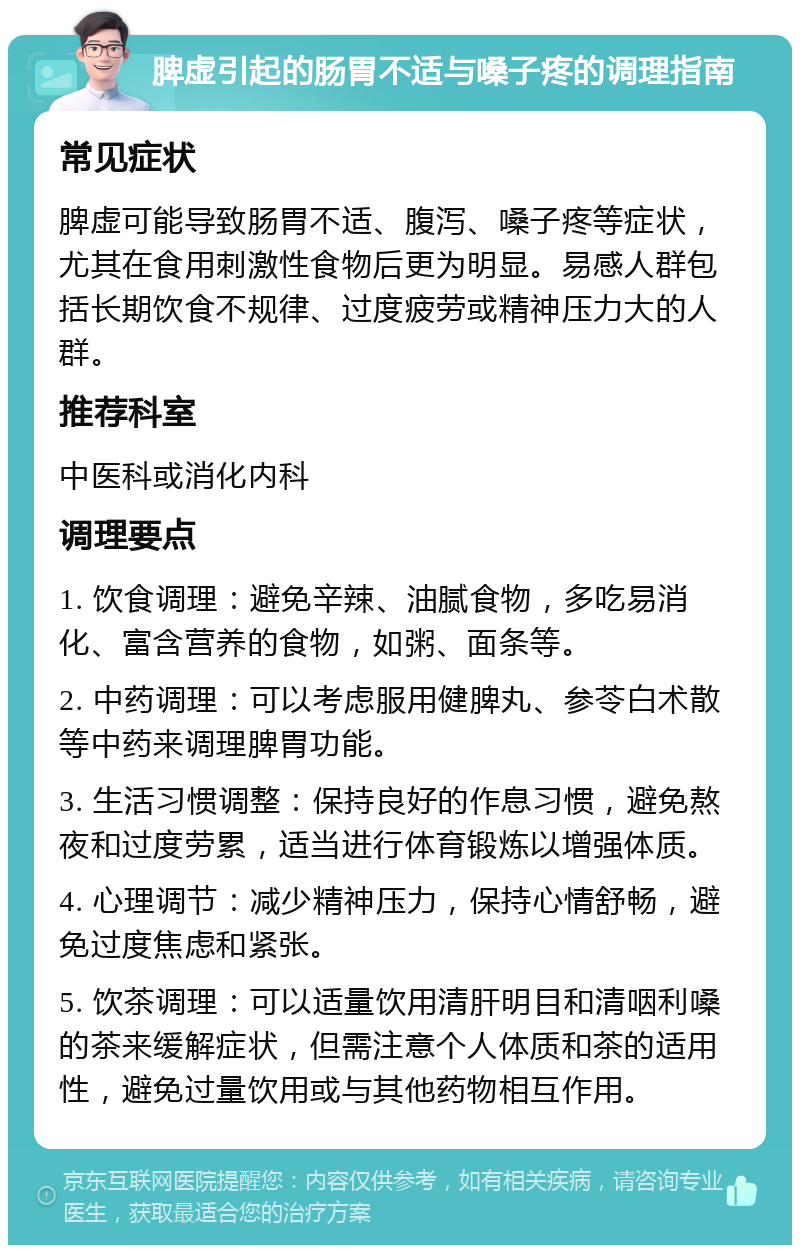 脾虚引起的肠胃不适与嗓子疼的调理指南 常见症状 脾虚可能导致肠胃不适、腹泻、嗓子疼等症状，尤其在食用刺激性食物后更为明显。易感人群包括长期饮食不规律、过度疲劳或精神压力大的人群。 推荐科室 中医科或消化内科 调理要点 1. 饮食调理：避免辛辣、油腻食物，多吃易消化、富含营养的食物，如粥、面条等。 2. 中药调理：可以考虑服用健脾丸、参苓白术散等中药来调理脾胃功能。 3. 生活习惯调整：保持良好的作息习惯，避免熬夜和过度劳累，适当进行体育锻炼以增强体质。 4. 心理调节：减少精神压力，保持心情舒畅，避免过度焦虑和紧张。 5. 饮茶调理：可以适量饮用清肝明目和清咽利嗓的茶来缓解症状，但需注意个人体质和茶的适用性，避免过量饮用或与其他药物相互作用。