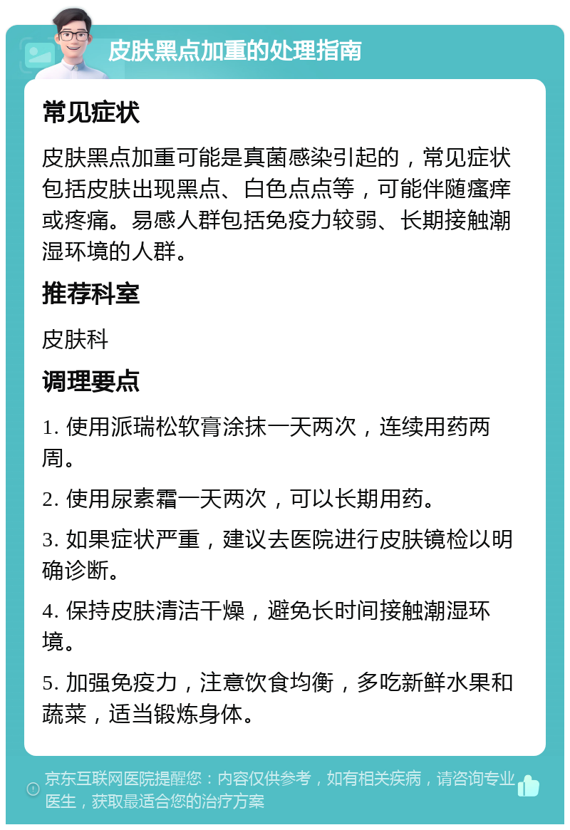 皮肤黑点加重的处理指南 常见症状 皮肤黑点加重可能是真菌感染引起的，常见症状包括皮肤出现黑点、白色点点等，可能伴随瘙痒或疼痛。易感人群包括免疫力较弱、长期接触潮湿环境的人群。 推荐科室 皮肤科 调理要点 1. 使用派瑞松软膏涂抹一天两次，连续用药两周。 2. 使用尿素霜一天两次，可以长期用药。 3. 如果症状严重，建议去医院进行皮肤镜检以明确诊断。 4. 保持皮肤清洁干燥，避免长时间接触潮湿环境。 5. 加强免疫力，注意饮食均衡，多吃新鲜水果和蔬菜，适当锻炼身体。