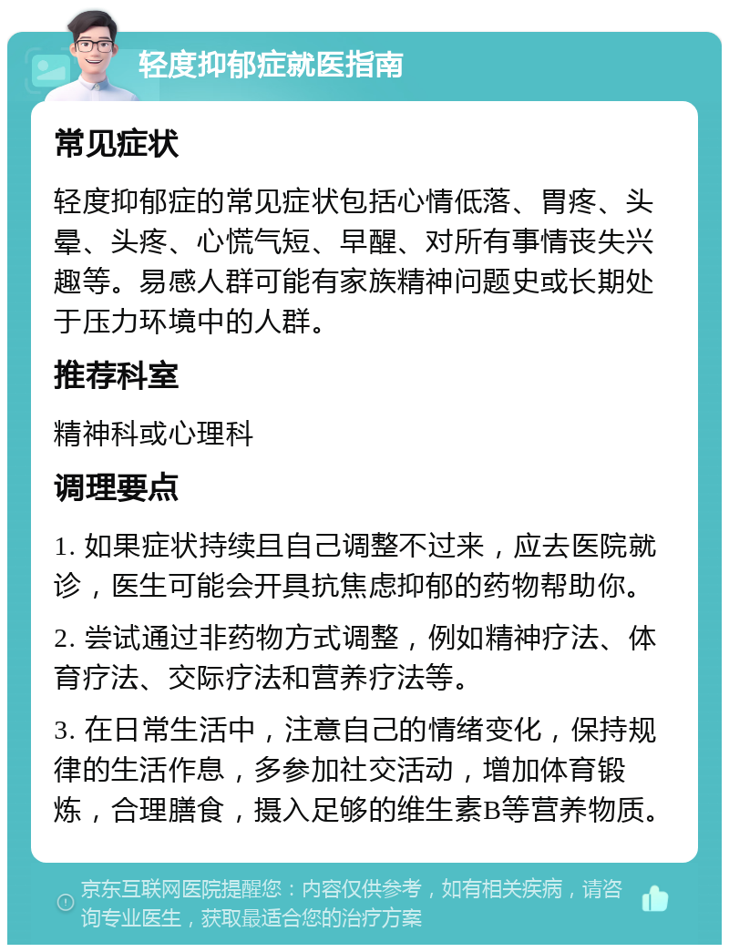 轻度抑郁症就医指南 常见症状 轻度抑郁症的常见症状包括心情低落、胃疼、头晕、头疼、心慌气短、早醒、对所有事情丧失兴趣等。易感人群可能有家族精神问题史或长期处于压力环境中的人群。 推荐科室 精神科或心理科 调理要点 1. 如果症状持续且自己调整不过来，应去医院就诊，医生可能会开具抗焦虑抑郁的药物帮助你。 2. 尝试通过非药物方式调整，例如精神疗法、体育疗法、交际疗法和营养疗法等。 3. 在日常生活中，注意自己的情绪变化，保持规律的生活作息，多参加社交活动，增加体育锻炼，合理膳食，摄入足够的维生素B等营养物质。