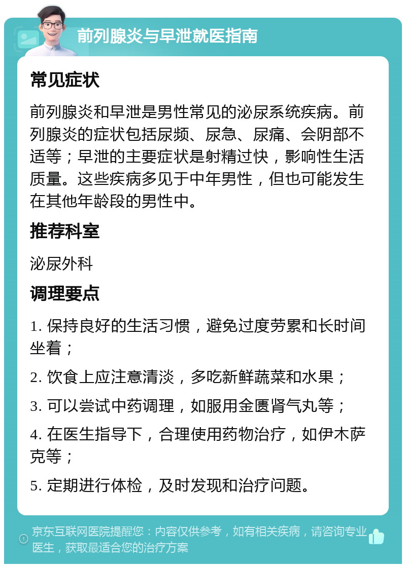 前列腺炎与早泄就医指南 常见症状 前列腺炎和早泄是男性常见的泌尿系统疾病。前列腺炎的症状包括尿频、尿急、尿痛、会阴部不适等；早泄的主要症状是射精过快，影响性生活质量。这些疾病多见于中年男性，但也可能发生在其他年龄段的男性中。 推荐科室 泌尿外科 调理要点 1. 保持良好的生活习惯，避免过度劳累和长时间坐着； 2. 饮食上应注意清淡，多吃新鲜蔬菜和水果； 3. 可以尝试中药调理，如服用金匮肾气丸等； 4. 在医生指导下，合理使用药物治疗，如伊木萨克等； 5. 定期进行体检，及时发现和治疗问题。