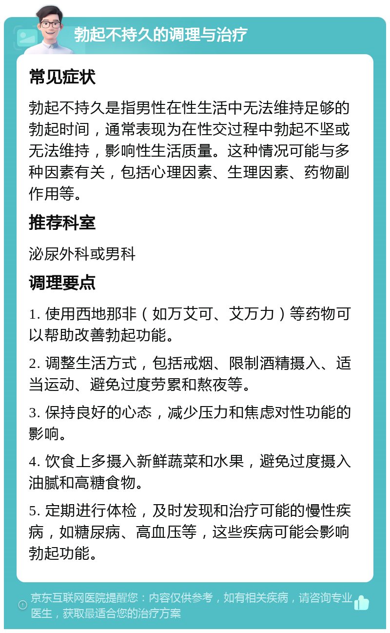 勃起不持久的调理与治疗 常见症状 勃起不持久是指男性在性生活中无法维持足够的勃起时间，通常表现为在性交过程中勃起不坚或无法维持，影响性生活质量。这种情况可能与多种因素有关，包括心理因素、生理因素、药物副作用等。 推荐科室 泌尿外科或男科 调理要点 1. 使用西地那非（如万艾可、艾万力）等药物可以帮助改善勃起功能。 2. 调整生活方式，包括戒烟、限制酒精摄入、适当运动、避免过度劳累和熬夜等。 3. 保持良好的心态，减少压力和焦虑对性功能的影响。 4. 饮食上多摄入新鲜蔬菜和水果，避免过度摄入油腻和高糖食物。 5. 定期进行体检，及时发现和治疗可能的慢性疾病，如糖尿病、高血压等，这些疾病可能会影响勃起功能。