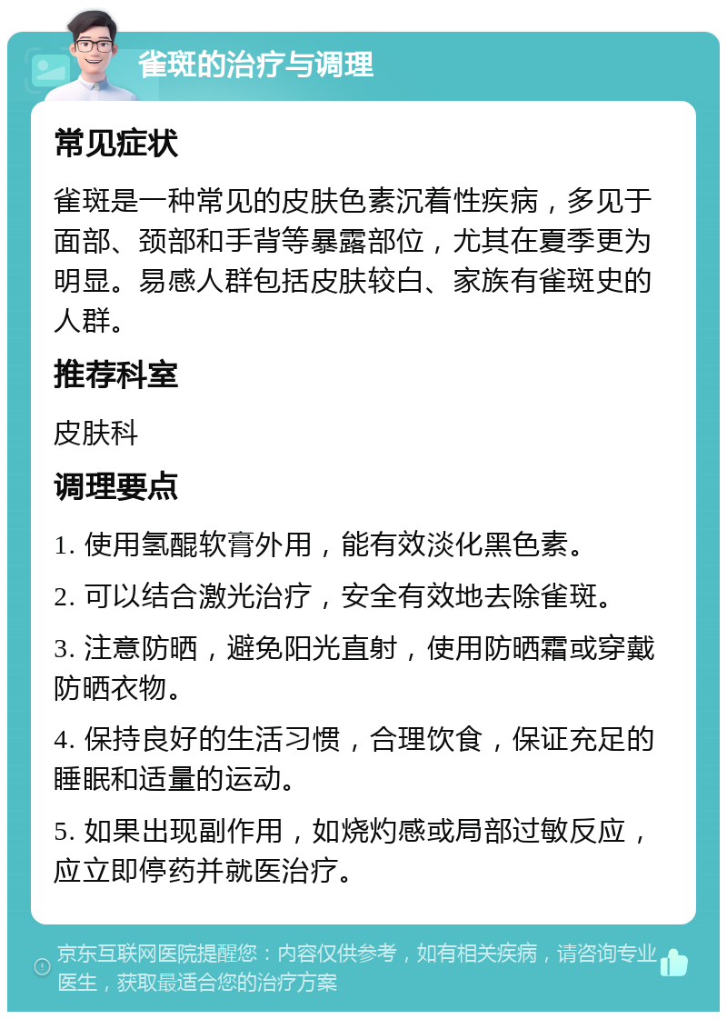 雀斑的治疗与调理 常见症状 雀斑是一种常见的皮肤色素沉着性疾病，多见于面部、颈部和手背等暴露部位，尤其在夏季更为明显。易感人群包括皮肤较白、家族有雀斑史的人群。 推荐科室 皮肤科 调理要点 1. 使用氢醌软膏外用，能有效淡化黑色素。 2. 可以结合激光治疗，安全有效地去除雀斑。 3. 注意防晒，避免阳光直射，使用防晒霜或穿戴防晒衣物。 4. 保持良好的生活习惯，合理饮食，保证充足的睡眠和适量的运动。 5. 如果出现副作用，如烧灼感或局部过敏反应，应立即停药并就医治疗。