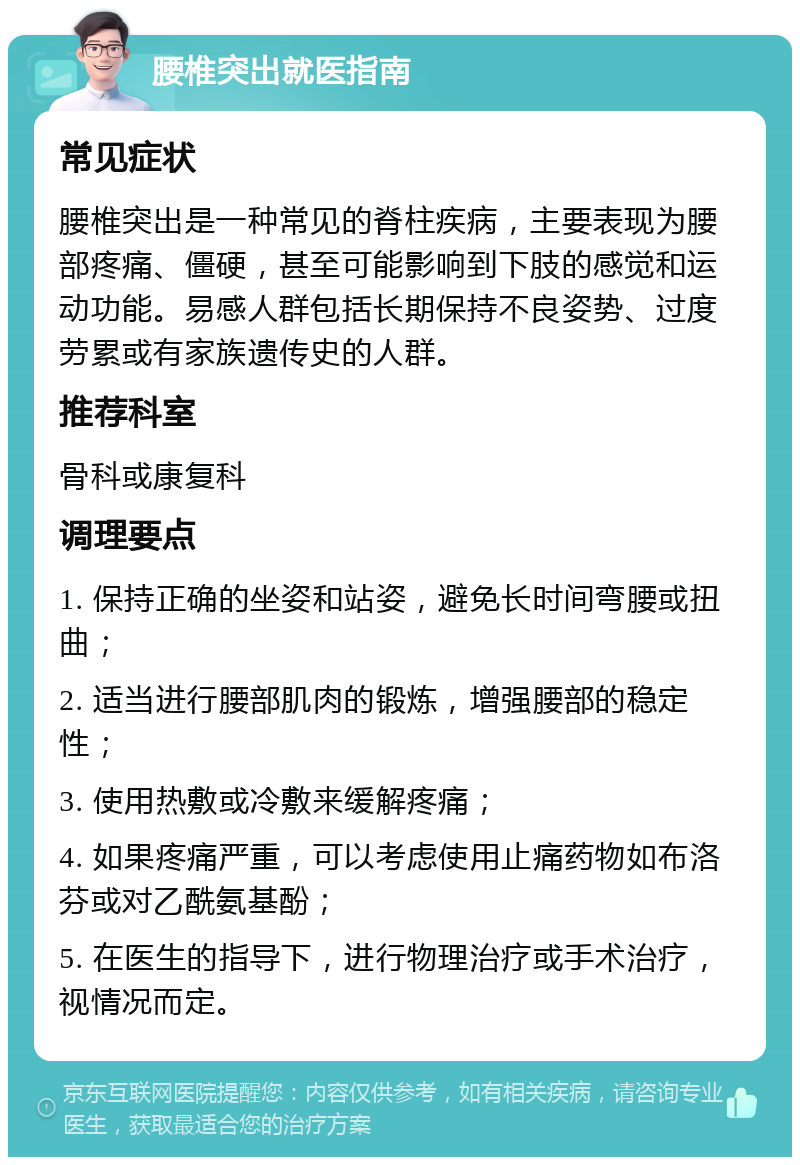 腰椎突出就医指南 常见症状 腰椎突出是一种常见的脊柱疾病，主要表现为腰部疼痛、僵硬，甚至可能影响到下肢的感觉和运动功能。易感人群包括长期保持不良姿势、过度劳累或有家族遗传史的人群。 推荐科室 骨科或康复科 调理要点 1. 保持正确的坐姿和站姿，避免长时间弯腰或扭曲； 2. 适当进行腰部肌肉的锻炼，增强腰部的稳定性； 3. 使用热敷或冷敷来缓解疼痛； 4. 如果疼痛严重，可以考虑使用止痛药物如布洛芬或对乙酰氨基酚； 5. 在医生的指导下，进行物理治疗或手术治疗，视情况而定。