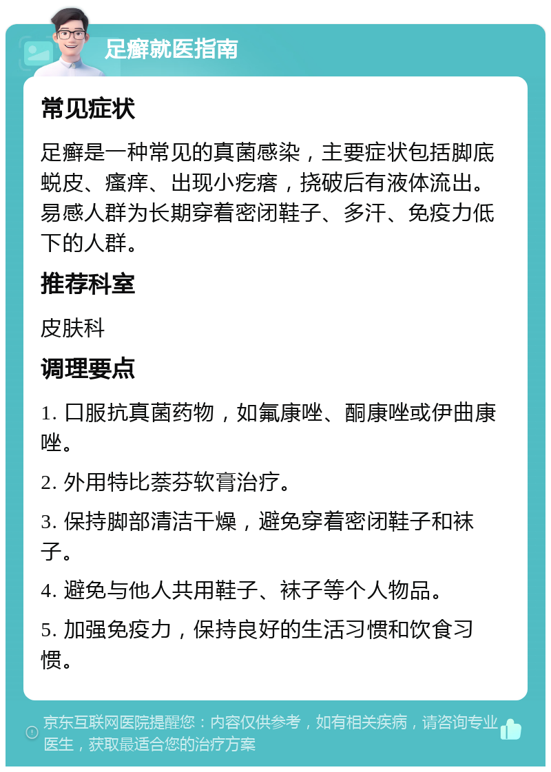 足癣就医指南 常见症状 足癣是一种常见的真菌感染，主要症状包括脚底蜕皮、瘙痒、出现小疙瘩，挠破后有液体流出。易感人群为长期穿着密闭鞋子、多汗、免疫力低下的人群。 推荐科室 皮肤科 调理要点 1. 口服抗真菌药物，如氟康唑、酮康唑或伊曲康唑。 2. 外用特比萘芬软膏治疗。 3. 保持脚部清洁干燥，避免穿着密闭鞋子和袜子。 4. 避免与他人共用鞋子、袜子等个人物品。 5. 加强免疫力，保持良好的生活习惯和饮食习惯。