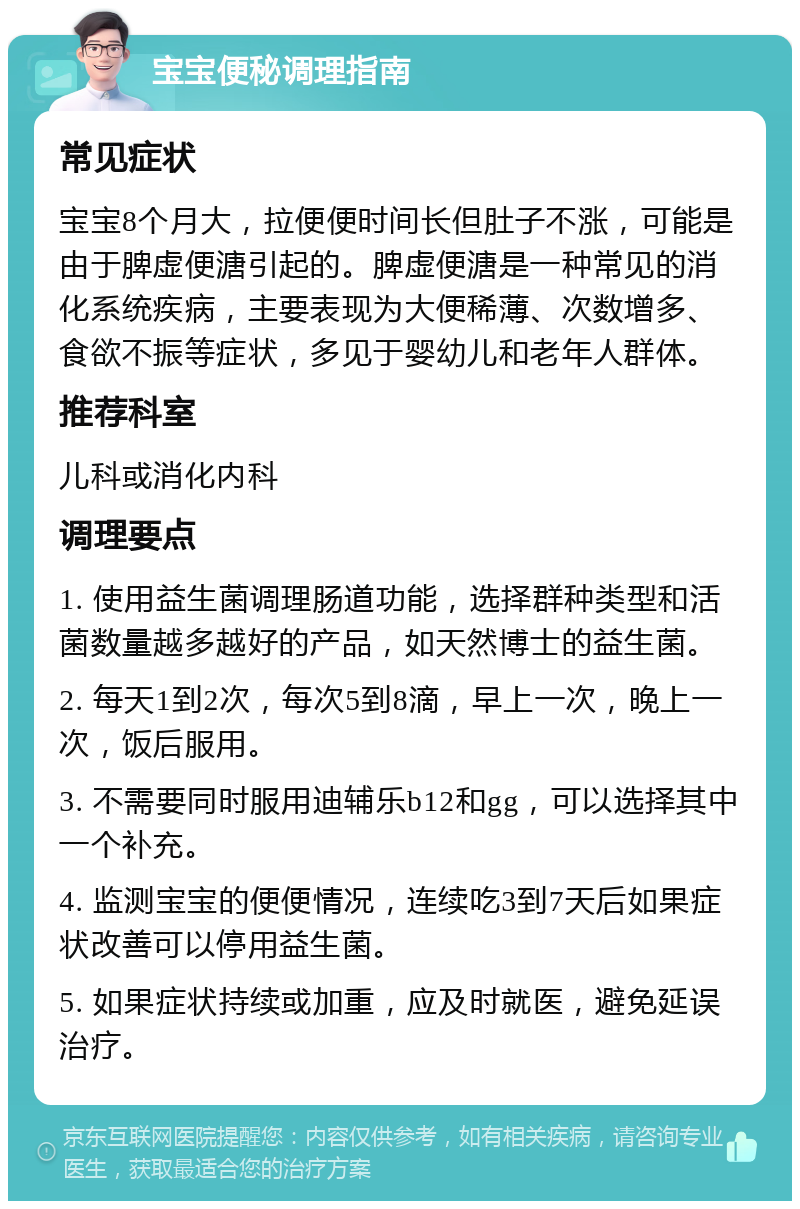 宝宝便秘调理指南 常见症状 宝宝8个月大，拉便便时间长但肚子不涨，可能是由于脾虚便溏引起的。脾虚便溏是一种常见的消化系统疾病，主要表现为大便稀薄、次数增多、食欲不振等症状，多见于婴幼儿和老年人群体。 推荐科室 儿科或消化内科 调理要点 1. 使用益生菌调理肠道功能，选择群种类型和活菌数量越多越好的产品，如天然博士的益生菌。 2. 每天1到2次，每次5到8滴，早上一次，晚上一次，饭后服用。 3. 不需要同时服用迪辅乐b12和gg，可以选择其中一个补充。 4. 监测宝宝的便便情况，连续吃3到7天后如果症状改善可以停用益生菌。 5. 如果症状持续或加重，应及时就医，避免延误治疗。