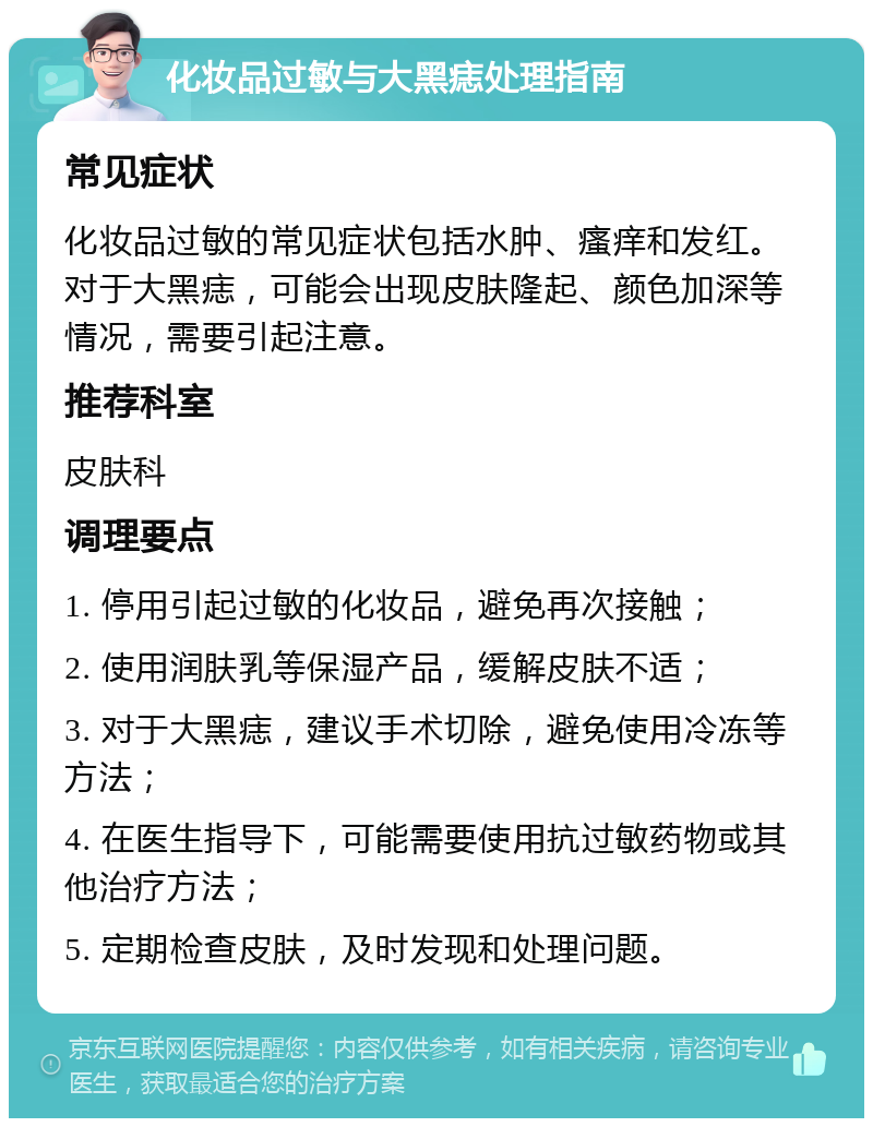 化妆品过敏与大黑痣处理指南 常见症状 化妆品过敏的常见症状包括水肿、瘙痒和发红。对于大黑痣，可能会出现皮肤隆起、颜色加深等情况，需要引起注意。 推荐科室 皮肤科 调理要点 1. 停用引起过敏的化妆品，避免再次接触； 2. 使用润肤乳等保湿产品，缓解皮肤不适； 3. 对于大黑痣，建议手术切除，避免使用冷冻等方法； 4. 在医生指导下，可能需要使用抗过敏药物或其他治疗方法； 5. 定期检查皮肤，及时发现和处理问题。