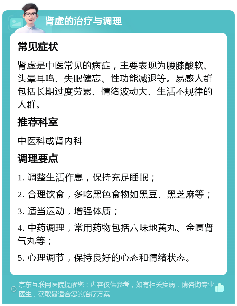 肾虚的治疗与调理 常见症状 肾虚是中医常见的病症，主要表现为腰膝酸软、头晕耳鸣、失眠健忘、性功能减退等。易感人群包括长期过度劳累、情绪波动大、生活不规律的人群。 推荐科室 中医科或肾内科 调理要点 1. 调整生活作息，保持充足睡眠； 2. 合理饮食，多吃黑色食物如黑豆、黑芝麻等； 3. 适当运动，增强体质； 4. 中药调理，常用药物包括六味地黄丸、金匮肾气丸等； 5. 心理调节，保持良好的心态和情绪状态。