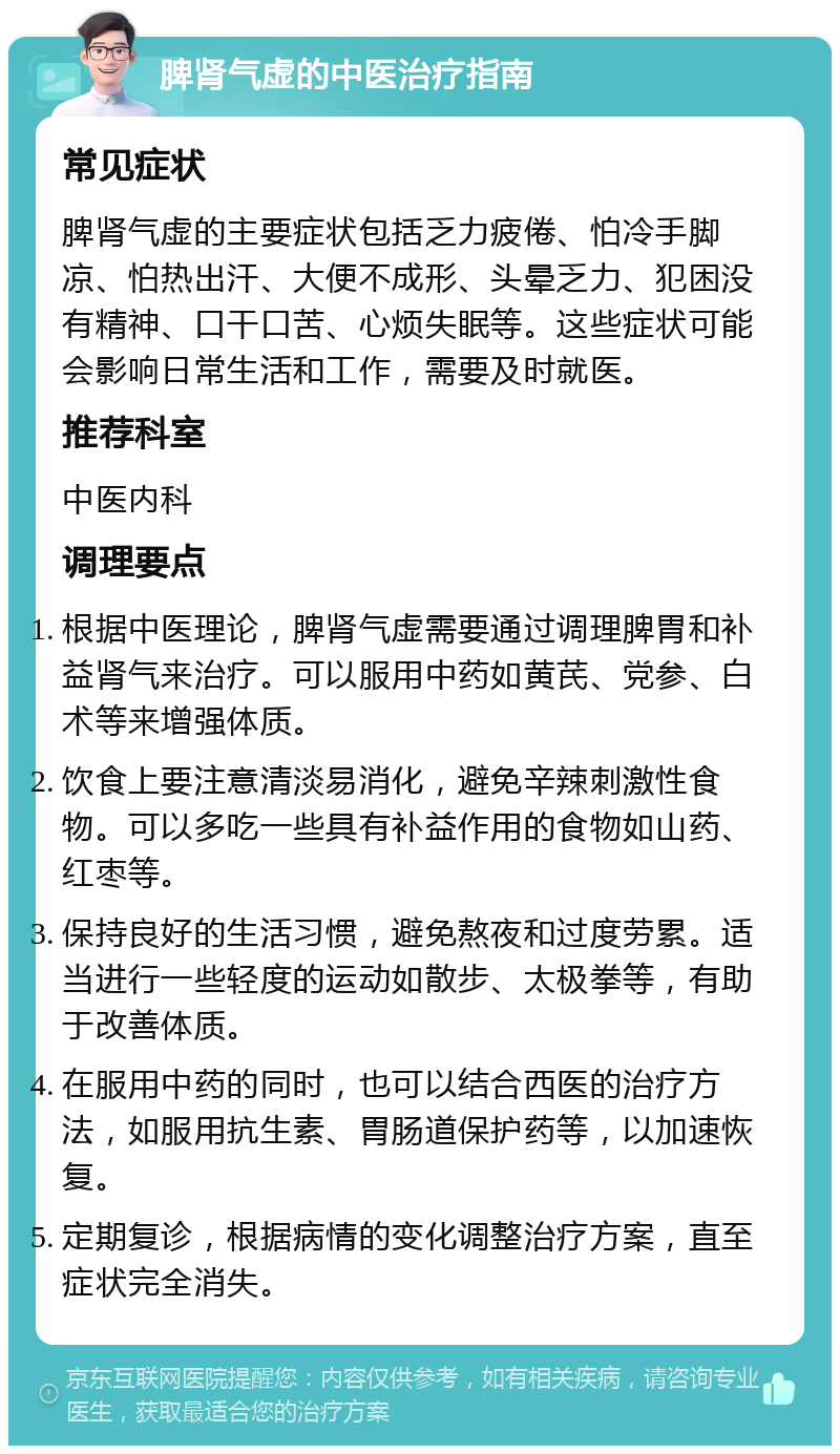 脾肾气虚的中医治疗指南 常见症状 脾肾气虚的主要症状包括乏力疲倦、怕冷手脚凉、怕热出汗、大便不成形、头晕乏力、犯困没有精神、口干口苦、心烦失眠等。这些症状可能会影响日常生活和工作，需要及时就医。 推荐科室 中医内科 调理要点 根据中医理论，脾肾气虚需要通过调理脾胃和补益肾气来治疗。可以服用中药如黄芪、党参、白术等来增强体质。 饮食上要注意清淡易消化，避免辛辣刺激性食物。可以多吃一些具有补益作用的食物如山药、红枣等。 保持良好的生活习惯，避免熬夜和过度劳累。适当进行一些轻度的运动如散步、太极拳等，有助于改善体质。 在服用中药的同时，也可以结合西医的治疗方法，如服用抗生素、胃肠道保护药等，以加速恢复。 定期复诊，根据病情的变化调整治疗方案，直至症状完全消失。