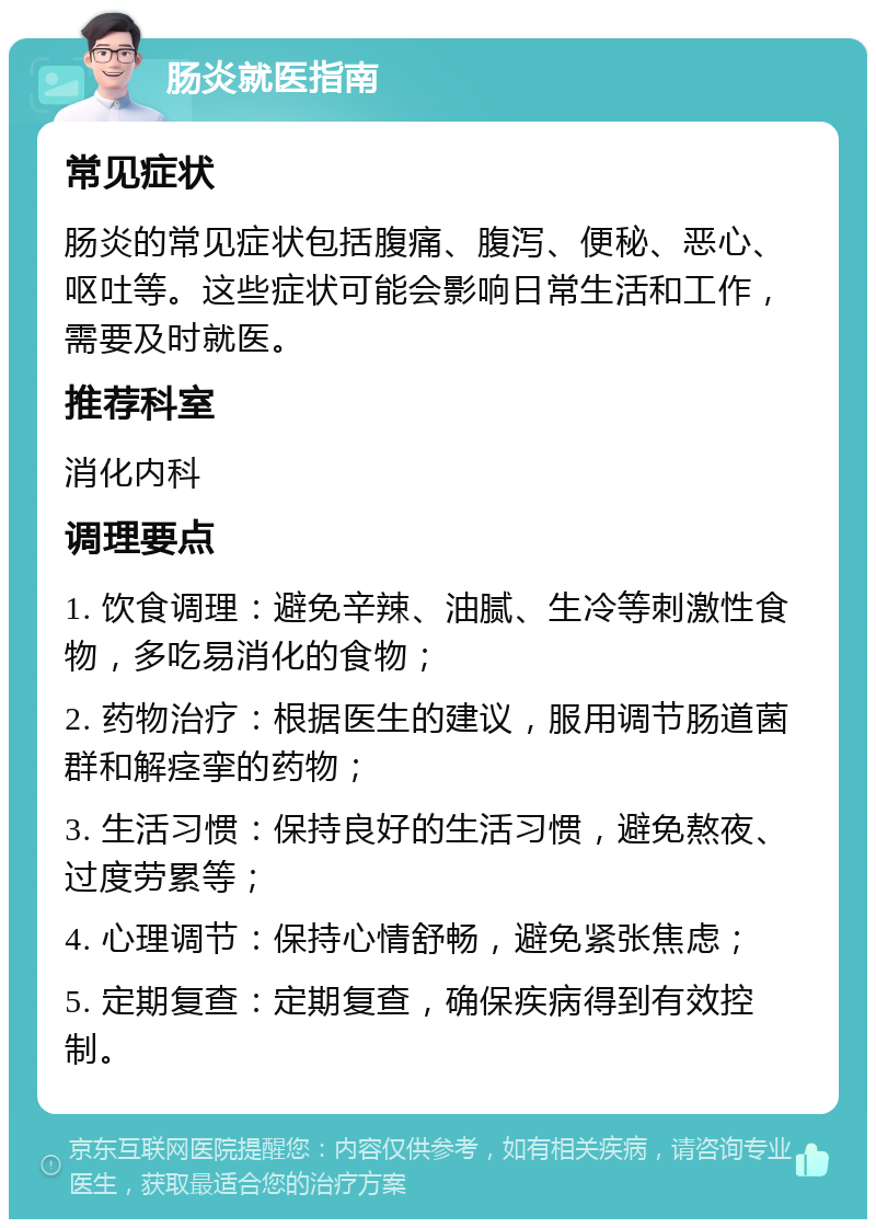 肠炎就医指南 常见症状 肠炎的常见症状包括腹痛、腹泻、便秘、恶心、呕吐等。这些症状可能会影响日常生活和工作，需要及时就医。 推荐科室 消化内科 调理要点 1. 饮食调理：避免辛辣、油腻、生冷等刺激性食物，多吃易消化的食物； 2. 药物治疗：根据医生的建议，服用调节肠道菌群和解痉挛的药物； 3. 生活习惯：保持良好的生活习惯，避免熬夜、过度劳累等； 4. 心理调节：保持心情舒畅，避免紧张焦虑； 5. 定期复查：定期复查，确保疾病得到有效控制。