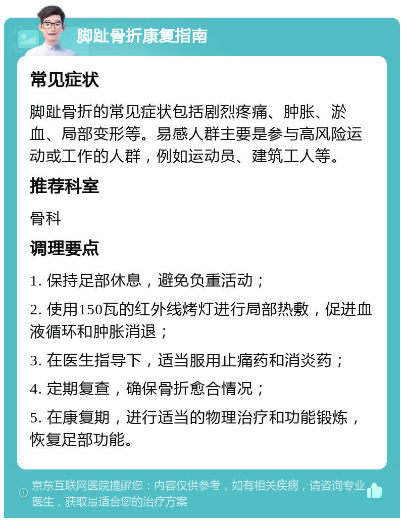 脚趾骨折康复指南 常见症状 脚趾骨折的常见症状包括剧烈疼痛、肿胀、淤血、局部变形等。易感人群主要是参与高风险运动或工作的人群，例如运动员、建筑工人等。 推荐科室 骨科 调理要点 1. 保持足部休息，避免负重活动； 2. 使用150瓦的红外线烤灯进行局部热敷，促进血液循环和肿胀消退； 3. 在医生指导下，适当服用止痛药和消炎药； 4. 定期复查，确保骨折愈合情况； 5. 在康复期，进行适当的物理治疗和功能锻炼，恢复足部功能。