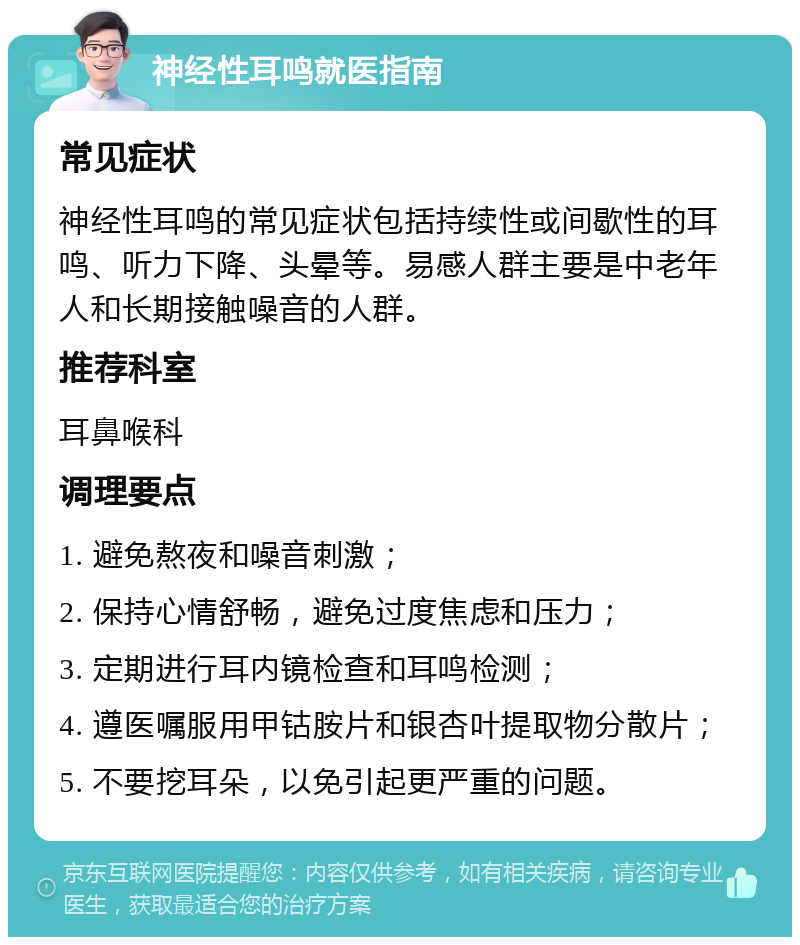 神经性耳鸣就医指南 常见症状 神经性耳鸣的常见症状包括持续性或间歇性的耳鸣、听力下降、头晕等。易感人群主要是中老年人和长期接触噪音的人群。 推荐科室 耳鼻喉科 调理要点 1. 避免熬夜和噪音刺激； 2. 保持心情舒畅，避免过度焦虑和压力； 3. 定期进行耳内镜检查和耳鸣检测； 4. 遵医嘱服用甲钴胺片和银杏叶提取物分散片； 5. 不要挖耳朵，以免引起更严重的问题。