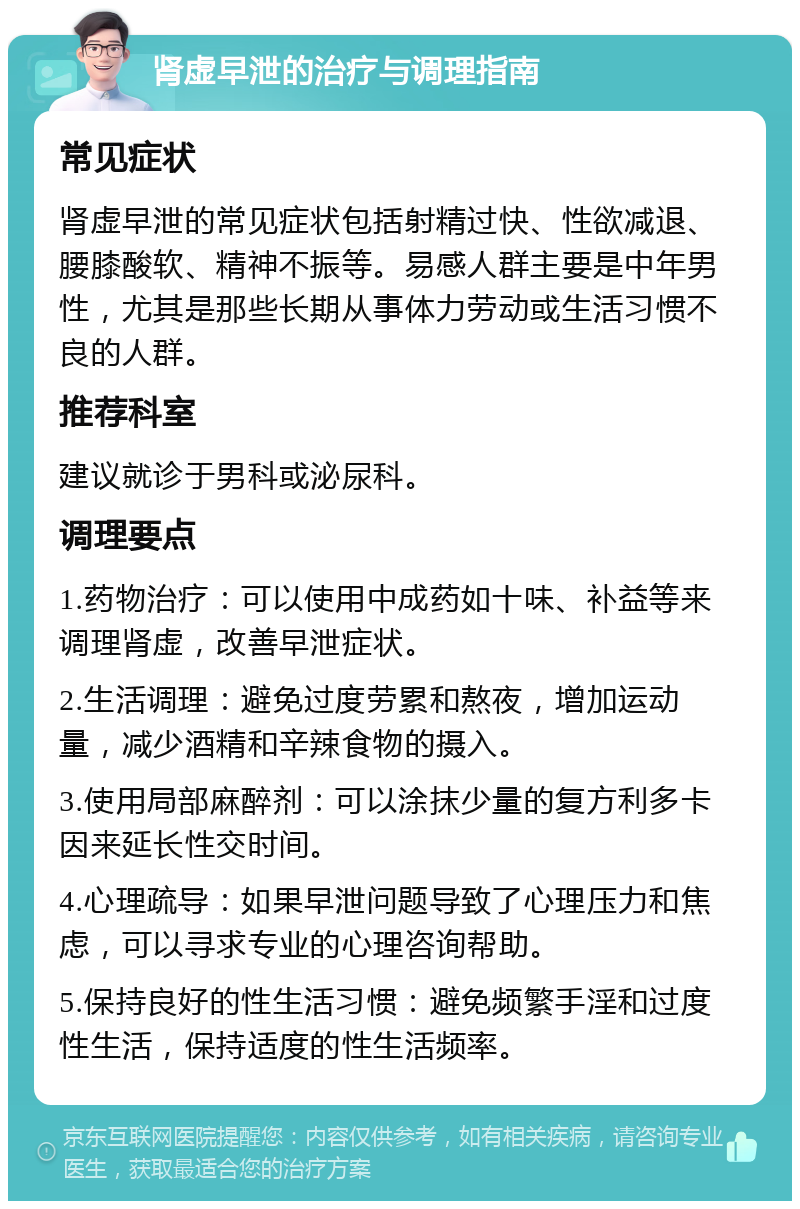 肾虚早泄的治疗与调理指南 常见症状 肾虚早泄的常见症状包括射精过快、性欲减退、腰膝酸软、精神不振等。易感人群主要是中年男性，尤其是那些长期从事体力劳动或生活习惯不良的人群。 推荐科室 建议就诊于男科或泌尿科。 调理要点 1.药物治疗：可以使用中成药如十味、补益等来调理肾虚，改善早泄症状。 2.生活调理：避免过度劳累和熬夜，增加运动量，减少酒精和辛辣食物的摄入。 3.使用局部麻醉剂：可以涂抹少量的复方利多卡因来延长性交时间。 4.心理疏导：如果早泄问题导致了心理压力和焦虑，可以寻求专业的心理咨询帮助。 5.保持良好的性生活习惯：避免频繁手淫和过度性生活，保持适度的性生活频率。