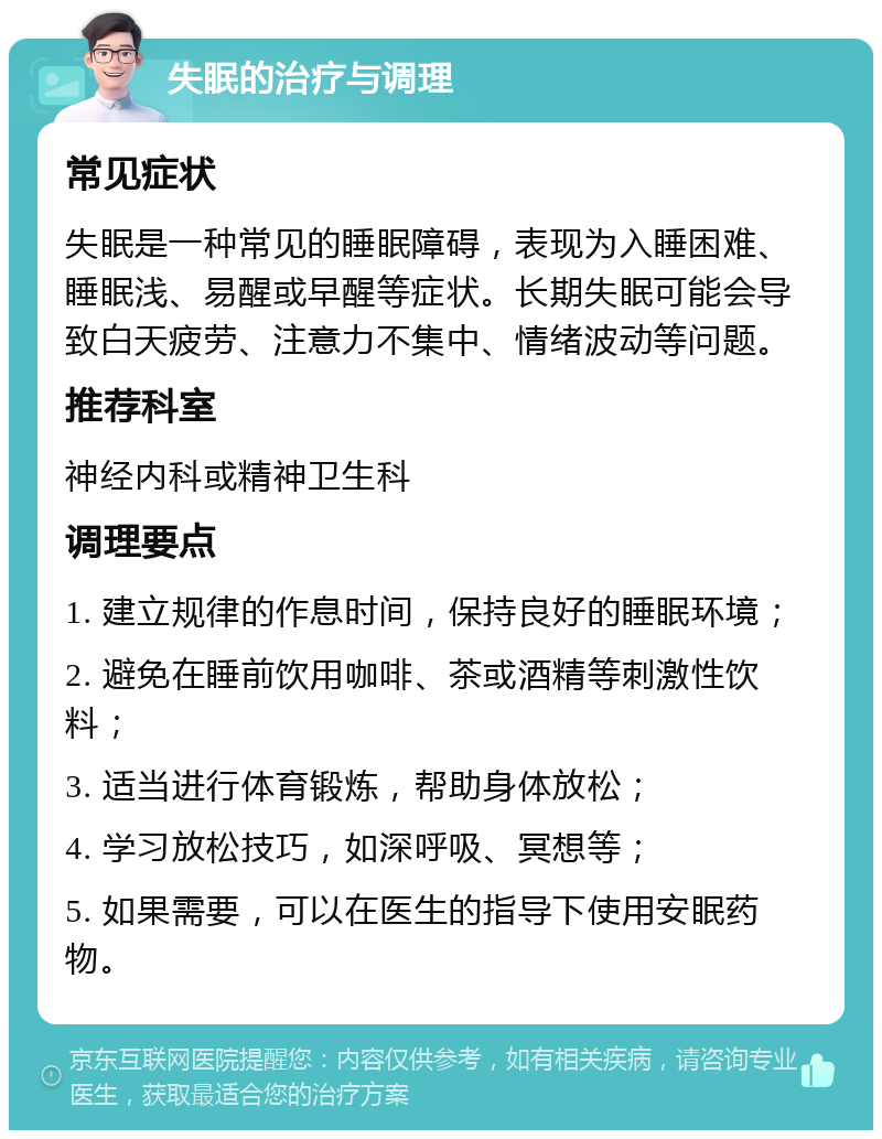 失眠的治疗与调理 常见症状 失眠是一种常见的睡眠障碍，表现为入睡困难、睡眠浅、易醒或早醒等症状。长期失眠可能会导致白天疲劳、注意力不集中、情绪波动等问题。 推荐科室 神经内科或精神卫生科 调理要点 1. 建立规律的作息时间，保持良好的睡眠环境； 2. 避免在睡前饮用咖啡、茶或酒精等刺激性饮料； 3. 适当进行体育锻炼，帮助身体放松； 4. 学习放松技巧，如深呼吸、冥想等； 5. 如果需要，可以在医生的指导下使用安眠药物。