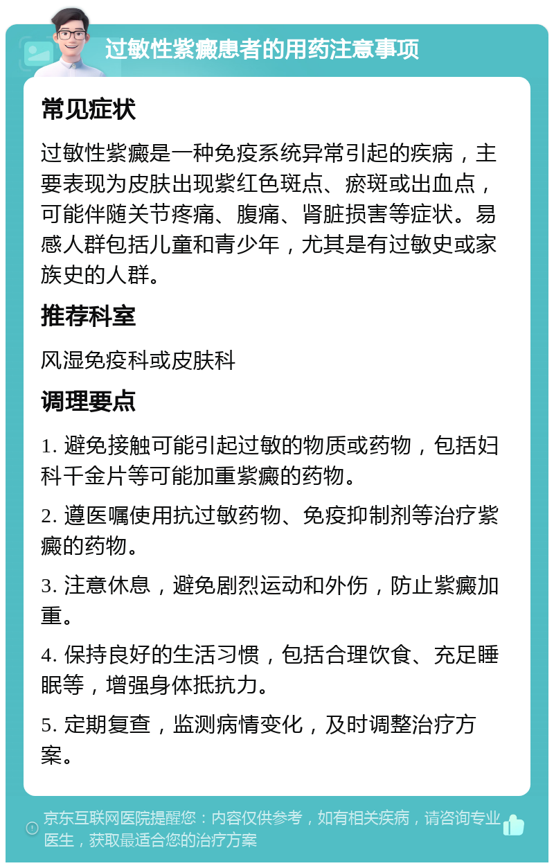 过敏性紫癜患者的用药注意事项 常见症状 过敏性紫癜是一种免疫系统异常引起的疾病，主要表现为皮肤出现紫红色斑点、瘀斑或出血点，可能伴随关节疼痛、腹痛、肾脏损害等症状。易感人群包括儿童和青少年，尤其是有过敏史或家族史的人群。 推荐科室 风湿免疫科或皮肤科 调理要点 1. 避免接触可能引起过敏的物质或药物，包括妇科千金片等可能加重紫癜的药物。 2. 遵医嘱使用抗过敏药物、免疫抑制剂等治疗紫癜的药物。 3. 注意休息，避免剧烈运动和外伤，防止紫癜加重。 4. 保持良好的生活习惯，包括合理饮食、充足睡眠等，增强身体抵抗力。 5. 定期复查，监测病情变化，及时调整治疗方案。