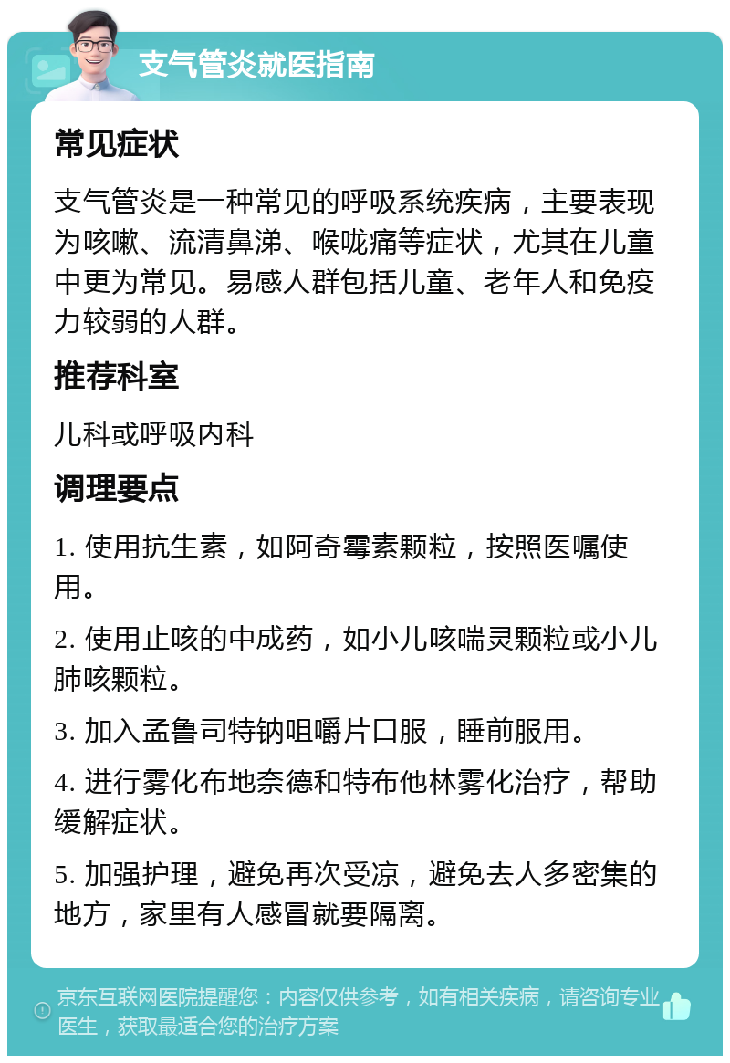 支气管炎就医指南 常见症状 支气管炎是一种常见的呼吸系统疾病，主要表现为咳嗽、流清鼻涕、喉咙痛等症状，尤其在儿童中更为常见。易感人群包括儿童、老年人和免疫力较弱的人群。 推荐科室 儿科或呼吸内科 调理要点 1. 使用抗生素，如阿奇霉素颗粒，按照医嘱使用。 2. 使用止咳的中成药，如小儿咳喘灵颗粒或小儿肺咳颗粒。 3. 加入孟鲁司特钠咀嚼片口服，睡前服用。 4. 进行雾化布地奈德和特布他林雾化治疗，帮助缓解症状。 5. 加强护理，避免再次受凉，避免去人多密集的地方，家里有人感冒就要隔离。