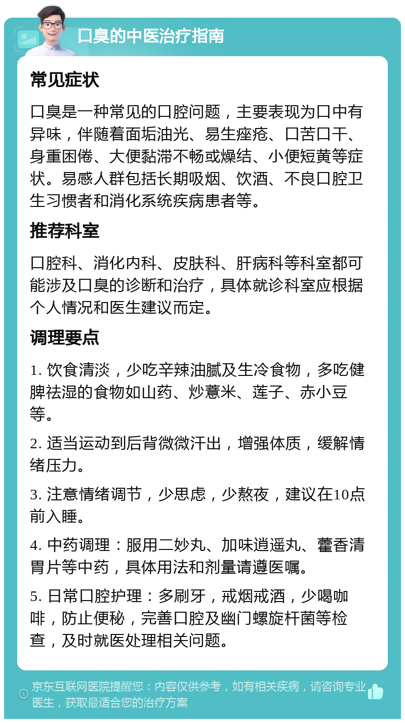 口臭的中医治疗指南 常见症状 口臭是一种常见的口腔问题，主要表现为口中有异味，伴随着面垢油光、易生痤疮、口苦口干、身重困倦、大便黏滞不畅或燥结、小便短黄等症状。易感人群包括长期吸烟、饮酒、不良口腔卫生习惯者和消化系统疾病患者等。 推荐科室 口腔科、消化内科、皮肤科、肝病科等科室都可能涉及口臭的诊断和治疗，具体就诊科室应根据个人情况和医生建议而定。 调理要点 1. 饮食清淡，少吃辛辣油腻及生冷食物，多吃健脾祛湿的食物如山药、炒薏米、莲子、赤小豆等。 2. 适当运动到后背微微汗出，增强体质，缓解情绪压力。 3. 注意情绪调节，少思虑，少熬夜，建议在10点前入睡。 4. 中药调理：服用二妙丸、加味逍遥丸、藿香清胃片等中药，具体用法和剂量请遵医嘱。 5. 日常口腔护理：多刷牙，戒烟戒酒，少喝咖啡，防止便秘，完善口腔及幽门螺旋杆菌等检查，及时就医处理相关问题。