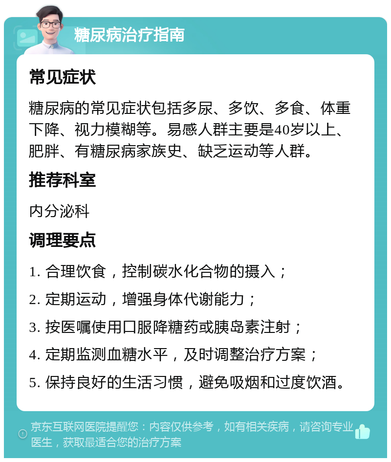 糖尿病治疗指南 常见症状 糖尿病的常见症状包括多尿、多饮、多食、体重下降、视力模糊等。易感人群主要是40岁以上、肥胖、有糖尿病家族史、缺乏运动等人群。 推荐科室 内分泌科 调理要点 1. 合理饮食，控制碳水化合物的摄入； 2. 定期运动，增强身体代谢能力； 3. 按医嘱使用口服降糖药或胰岛素注射； 4. 定期监测血糖水平，及时调整治疗方案； 5. 保持良好的生活习惯，避免吸烟和过度饮酒。