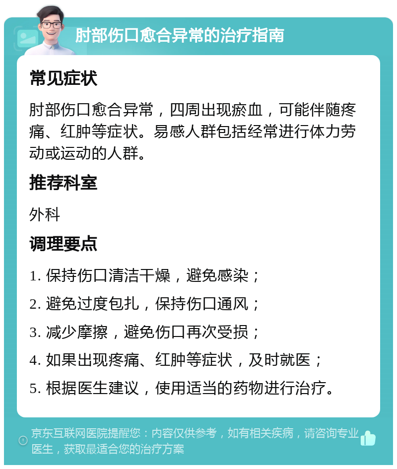 肘部伤口愈合异常的治疗指南 常见症状 肘部伤口愈合异常，四周出现瘀血，可能伴随疼痛、红肿等症状。易感人群包括经常进行体力劳动或运动的人群。 推荐科室 外科 调理要点 1. 保持伤口清洁干燥，避免感染； 2. 避免过度包扎，保持伤口通风； 3. 减少摩擦，避免伤口再次受损； 4. 如果出现疼痛、红肿等症状，及时就医； 5. 根据医生建议，使用适当的药物进行治疗。