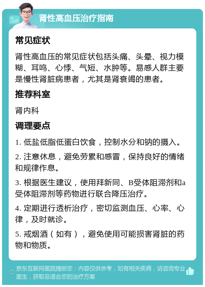 肾性高血压治疗指南 常见症状 肾性高血压的常见症状包括头痛、头晕、视力模糊、耳鸣、心悸、气短、水肿等。易感人群主要是慢性肾脏病患者，尤其是肾衰竭的患者。 推荐科室 肾内科 调理要点 1. 低盐低脂低蛋白饮食，控制水分和钠的摄入。 2. 注意休息，避免劳累和感冒，保持良好的情绪和规律作息。 3. 根据医生建议，使用拜新同、B受体阻滞剂和a受体阻滞剂等药物进行联合降压治疗。 4. 定期进行透析治疗，密切监测血压、心率、心律，及时就诊。 5. 戒烟酒（如有），避免使用可能损害肾脏的药物和物质。