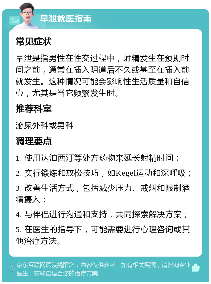 早泄就医指南 常见症状 早泄是指男性在性交过程中，射精发生在预期时间之前，通常在插入阴道后不久或甚至在插入前就发生。这种情况可能会影响性生活质量和自信心，尤其是当它频繁发生时。 推荐科室 泌尿外科或男科 调理要点 1. 使用达泊西汀等处方药物来延长射精时间； 2. 实行锻炼和放松技巧，如Kegel运动和深呼吸； 3. 改善生活方式，包括减少压力、戒烟和限制酒精摄入； 4. 与伴侣进行沟通和支持，共同探索解决方案； 5. 在医生的指导下，可能需要进行心理咨询或其他治疗方法。