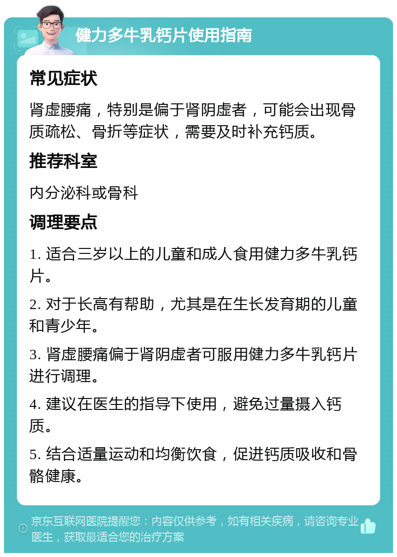 健力多牛乳钙片使用指南 常见症状 肾虚腰痛，特别是偏于肾阴虚者，可能会出现骨质疏松、骨折等症状，需要及时补充钙质。 推荐科室 内分泌科或骨科 调理要点 1. 适合三岁以上的儿童和成人食用健力多牛乳钙片。 2. 对于长高有帮助，尤其是在生长发育期的儿童和青少年。 3. 肾虚腰痛偏于肾阴虚者可服用健力多牛乳钙片进行调理。 4. 建议在医生的指导下使用，避免过量摄入钙质。 5. 结合适量运动和均衡饮食，促进钙质吸收和骨骼健康。