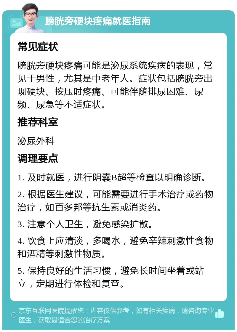 膀胱旁硬块疼痛就医指南 常见症状 膀胱旁硬块疼痛可能是泌尿系统疾病的表现，常见于男性，尤其是中老年人。症状包括膀胱旁出现硬块、按压时疼痛、可能伴随排尿困难、尿频、尿急等不适症状。 推荐科室 泌尿外科 调理要点 1. 及时就医，进行阴囊B超等检查以明确诊断。 2. 根据医生建议，可能需要进行手术治疗或药物治疗，如百多邦等抗生素或消炎药。 3. 注意个人卫生，避免感染扩散。 4. 饮食上应清淡，多喝水，避免辛辣刺激性食物和酒精等刺激性物质。 5. 保持良好的生活习惯，避免长时间坐着或站立，定期进行体检和复查。