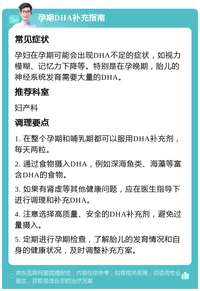 孕期DHA补充指南 常见症状 孕妇在孕期可能会出现DHA不足的症状，如视力模糊、记忆力下降等。特别是在孕晚期，胎儿的神经系统发育需要大量的DHA。 推荐科室 妇产科 调理要点 1. 在整个孕期和哺乳期都可以服用DHA补充剂，每天两粒。 2. 通过食物摄入DHA，例如深海鱼类、海藻等富含DHA的食物。 3. 如果有肾虚等其他健康问题，应在医生指导下进行调理和补充DHA。 4. 注意选择高质量、安全的DHA补充剂，避免过量摄入。 5. 定期进行孕期检查，了解胎儿的发育情况和自身的健康状况，及时调整补充方案。