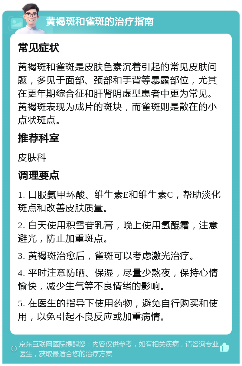 黄褐斑和雀斑的治疗指南 常见症状 黄褐斑和雀斑是皮肤色素沉着引起的常见皮肤问题，多见于面部、颈部和手背等暴露部位，尤其在更年期综合征和肝肾阴虚型患者中更为常见。黄褐斑表现为成片的斑块，而雀斑则是散在的小点状斑点。 推荐科室 皮肤科 调理要点 1. 口服氨甲环酸、维生素E和维生素C，帮助淡化斑点和改善皮肤质量。 2. 白天使用积雪苷乳膏，晚上使用氢醌霜，注意避光，防止加重斑点。 3. 黄褐斑治愈后，雀斑可以考虑激光治疗。 4. 平时注意防晒、保湿，尽量少熬夜，保持心情愉快，减少生气等不良情绪的影响。 5. 在医生的指导下使用药物，避免自行购买和使用，以免引起不良反应或加重病情。