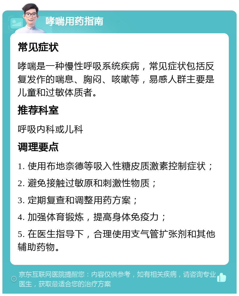 哮喘用药指南 常见症状 哮喘是一种慢性呼吸系统疾病，常见症状包括反复发作的喘息、胸闷、咳嗽等，易感人群主要是儿童和过敏体质者。 推荐科室 呼吸内科或儿科 调理要点 1. 使用布地奈德等吸入性糖皮质激素控制症状； 2. 避免接触过敏原和刺激性物质； 3. 定期复查和调整用药方案； 4. 加强体育锻炼，提高身体免疫力； 5. 在医生指导下，合理使用支气管扩张剂和其他辅助药物。