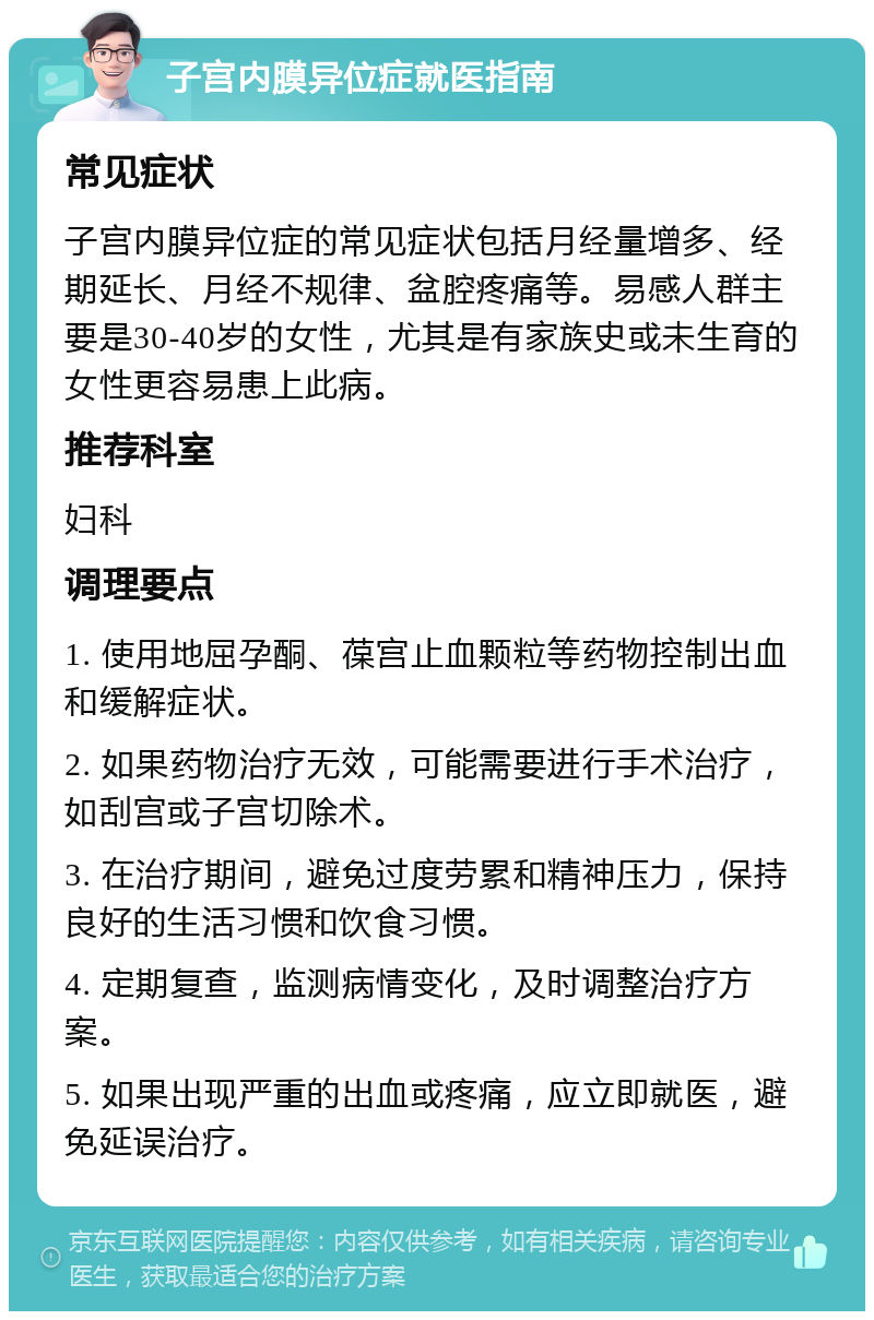 子宫内膜异位症就医指南 常见症状 子宫内膜异位症的常见症状包括月经量增多、经期延长、月经不规律、盆腔疼痛等。易感人群主要是30-40岁的女性，尤其是有家族史或未生育的女性更容易患上此病。 推荐科室 妇科 调理要点 1. 使用地屈孕酮、葆宫止血颗粒等药物控制出血和缓解症状。 2. 如果药物治疗无效，可能需要进行手术治疗，如刮宫或子宫切除术。 3. 在治疗期间，避免过度劳累和精神压力，保持良好的生活习惯和饮食习惯。 4. 定期复查，监测病情变化，及时调整治疗方案。 5. 如果出现严重的出血或疼痛，应立即就医，避免延误治疗。