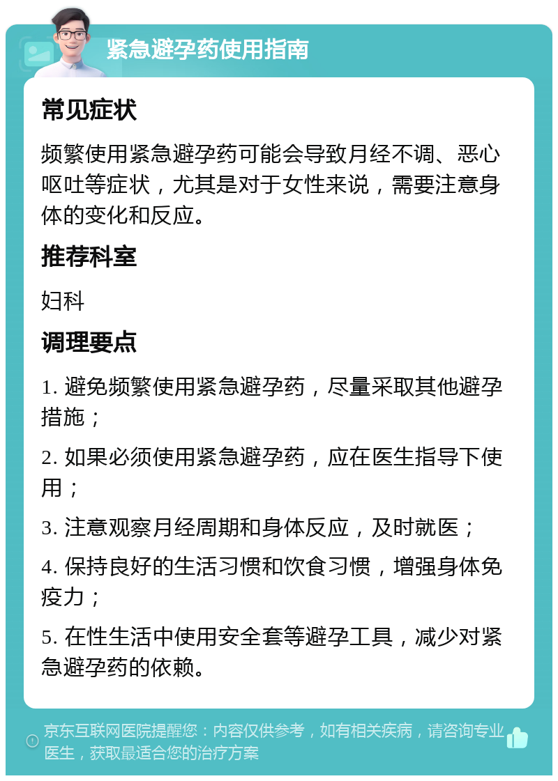 紧急避孕药使用指南 常见症状 频繁使用紧急避孕药可能会导致月经不调、恶心呕吐等症状，尤其是对于女性来说，需要注意身体的变化和反应。 推荐科室 妇科 调理要点 1. 避免频繁使用紧急避孕药，尽量采取其他避孕措施； 2. 如果必须使用紧急避孕药，应在医生指导下使用； 3. 注意观察月经周期和身体反应，及时就医； 4. 保持良好的生活习惯和饮食习惯，增强身体免疫力； 5. 在性生活中使用安全套等避孕工具，减少对紧急避孕药的依赖。