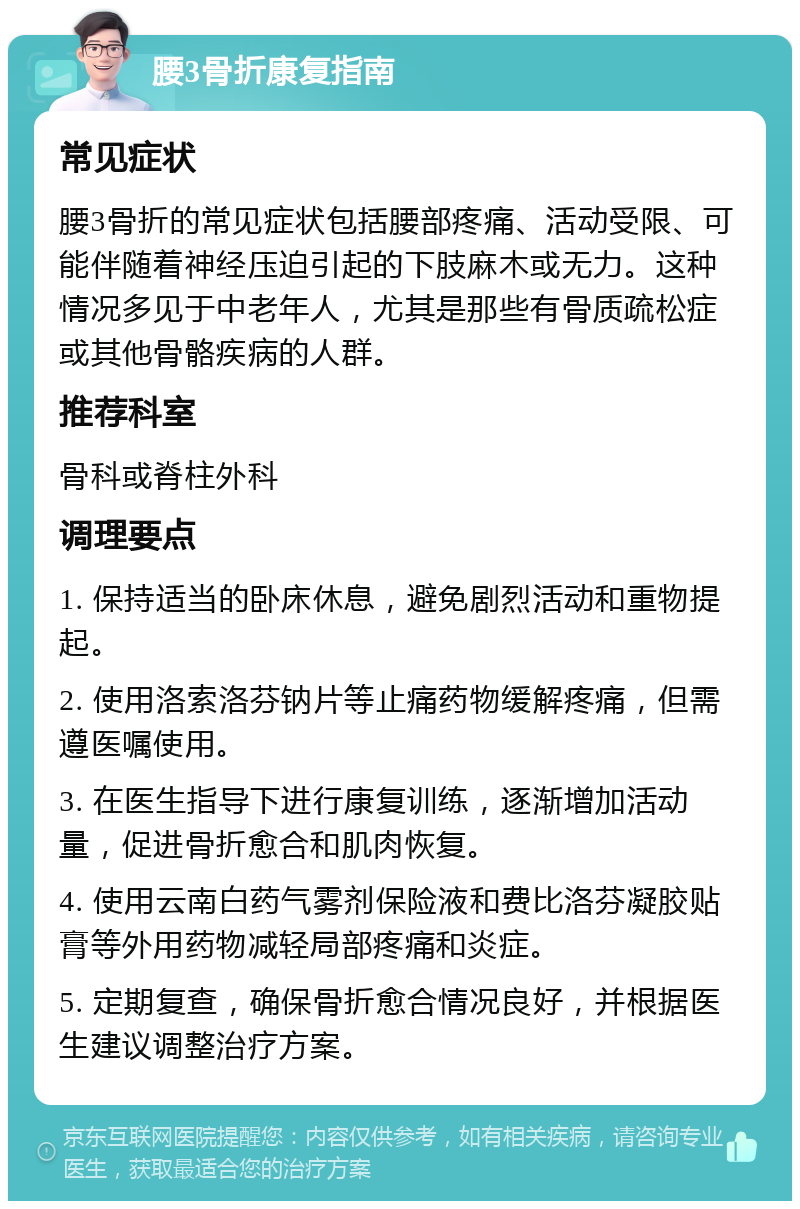 腰3骨折康复指南 常见症状 腰3骨折的常见症状包括腰部疼痛、活动受限、可能伴随着神经压迫引起的下肢麻木或无力。这种情况多见于中老年人，尤其是那些有骨质疏松症或其他骨骼疾病的人群。 推荐科室 骨科或脊柱外科 调理要点 1. 保持适当的卧床休息，避免剧烈活动和重物提起。 2. 使用洛索洛芬钠片等止痛药物缓解疼痛，但需遵医嘱使用。 3. 在医生指导下进行康复训练，逐渐增加活动量，促进骨折愈合和肌肉恢复。 4. 使用云南白药气雾剂保险液和费比洛芬凝胶贴膏等外用药物减轻局部疼痛和炎症。 5. 定期复查，确保骨折愈合情况良好，并根据医生建议调整治疗方案。