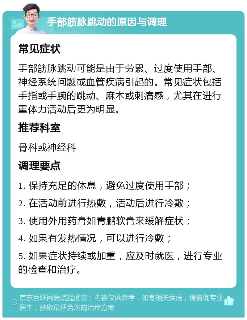 手部筋脉跳动的原因与调理 常见症状 手部筋脉跳动可能是由于劳累、过度使用手部、神经系统问题或血管疾病引起的。常见症状包括手指或手腕的跳动、麻木或刺痛感，尤其在进行重体力活动后更为明显。 推荐科室 骨科或神经科 调理要点 1. 保持充足的休息，避免过度使用手部； 2. 在活动前进行热敷，活动后进行冷敷； 3. 使用外用药膏如青鹏软膏来缓解症状； 4. 如果有发热情况，可以进行冷敷； 5. 如果症状持续或加重，应及时就医，进行专业的检查和治疗。